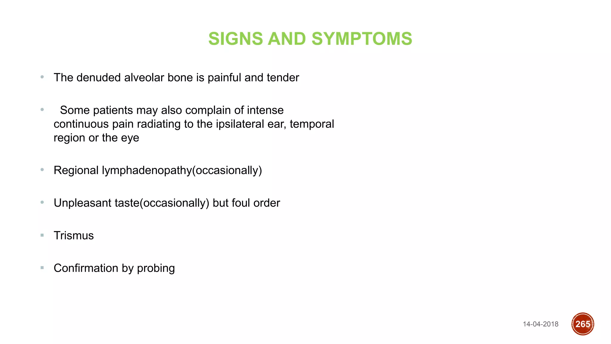 14-04-2018 265
SIGNS AND SYMPTOMS
• The denuded alveolar bone is painful and tender
• Some patients may also complain of intense
continuous pain radiating to the ipsilateral ear, temporal
region or the eye
• Regional lymphadenopathy(occasionally)
• Unpleasant taste(occasionally) but foul order
▪ Trismus
▪ Confirmation by probing
 