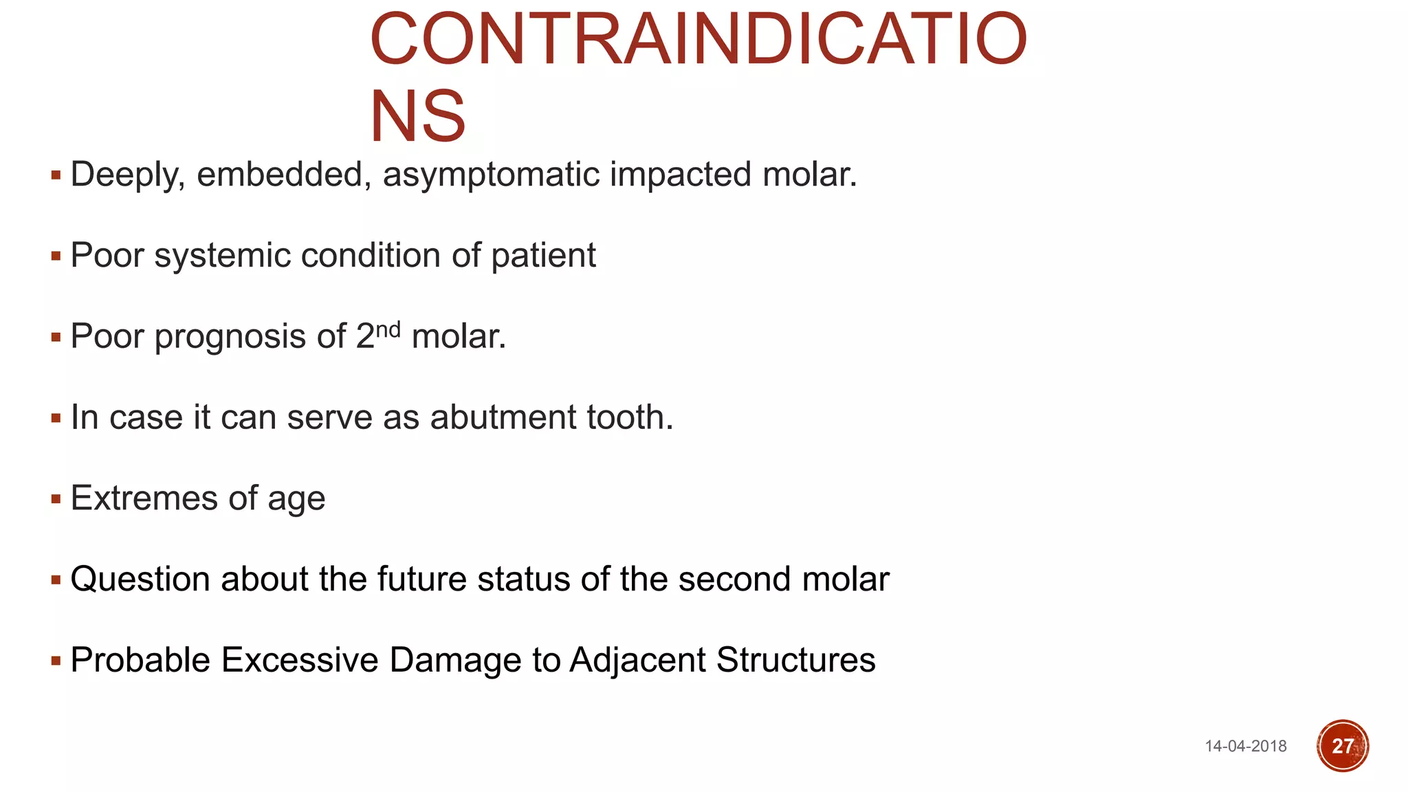 CONTRAINDICATIO
NS
 Deeply, embedded, asymptomatic impacted molar.
 Poor systemic condition of patient
 Poor prognosis of 2nd molar.
 In case it can serve as abutment tooth.
 Extremes of age
 Question about the future status of the second molar
 Probable Excessive Damage to Adjacent Structures
14-04-2018 27
 