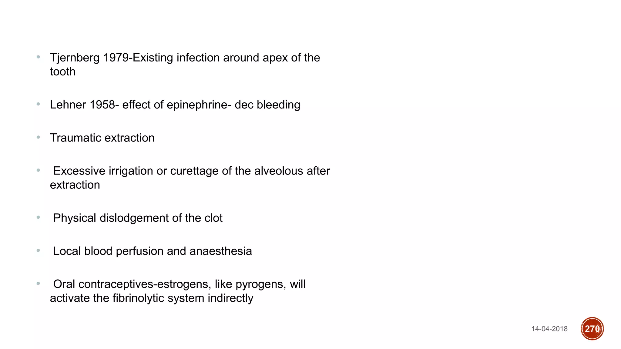 14-04-2018 270
• Tjernberg 1979-Existing infection around apex of the
tooth
• Lehner 1958- effect of epinephrine- dec bleeding
• Traumatic extraction
• Excessive irrigation or curettage of the alveolous after
extraction
• Physical dislodgement of the clot
• Local blood perfusion and anaesthesia
• Oral contraceptives-estrogens, like pyrogens, will
activate the fibrinolytic system indirectly
 