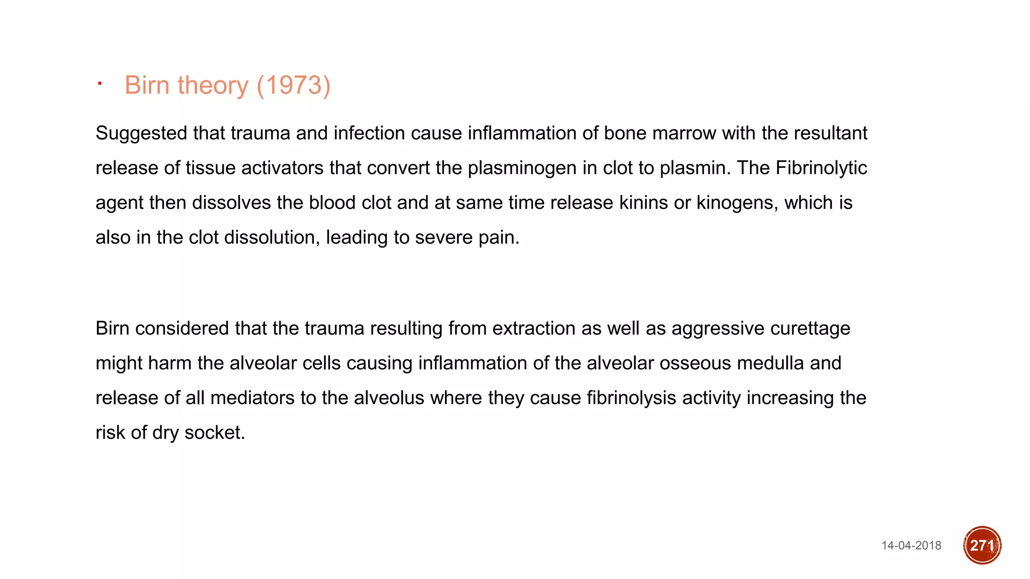 14-04-2018 271
∙ Birn theory (1973)
Suggested that trauma and infection cause inflammation of bone marrow with the resultant
release of tissue activators that convert the plasminogen in clot to plasmin. The Fibrinolytic
agent then dissolves the blood clot and at same time release kinins or kinogens, which is
also in the clot dissolution, leading to severe pain.
Birn considered that the trauma resulting from extraction as well as aggressive curettage
might harm the alveolar cells causing inflammation of the alveolar osseous medulla and
release of all mediators to the alveolus where they cause fibrinolysis activity increasing the
risk of dry socket.
 