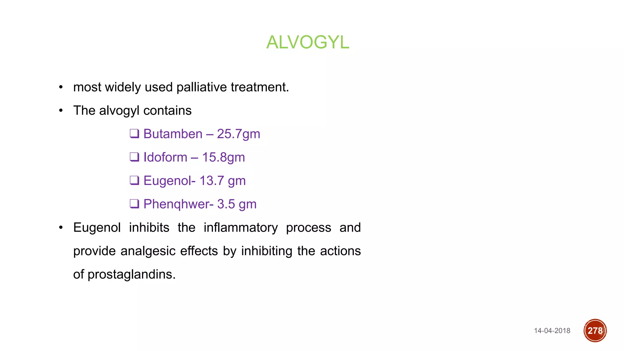 14-04-2018 278
ALVOGYL
• most widely used palliative treatment.
• The alvogyl contains
❑ Butamben – 25.7gm
❑ Idoform – 15.8gm
❑ Eugenol- 13.7 gm
❑ Phenqhwer- 3.5 gm
• Eugenol inhibits the inflammatory process and
provide analgesic effects by inhibiting the actions
of prostaglandins.
 