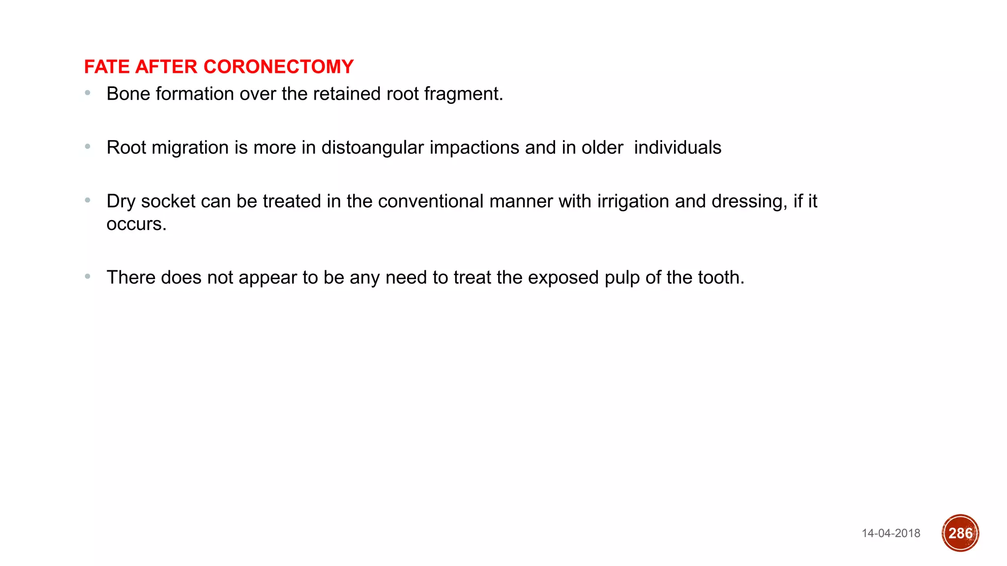 14-04-2018 286
FATE AFTER CORONECTOMY
• Bone formation over the retained root fragment.
• Root migration is more in distoangular impactions and in older individuals
• Dry socket can be treated in the conventional manner with irrigation and dressing, if it
occurs.
• There does not appear to be any need to treat the exposed pulp of the tooth.
 