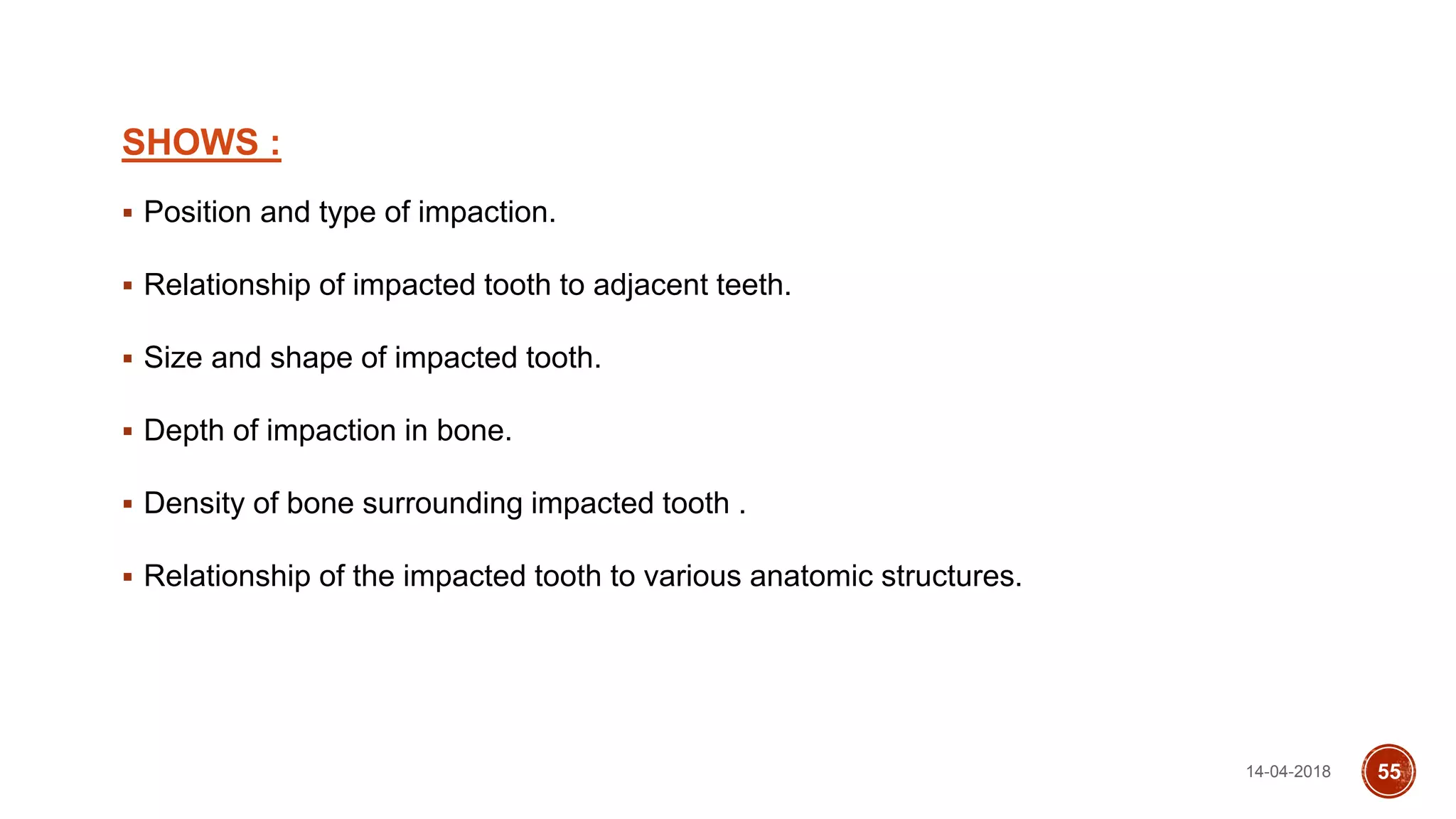 SHOWS :
 Position and type of impaction.
 Relationship of impacted tooth to adjacent teeth.
 Size and shape of impacted tooth.
 Depth of impaction in bone.
 Density of bone surrounding impacted tooth .
 Relationship of the impacted tooth to various anatomic structures.
14-04-2018 55
 