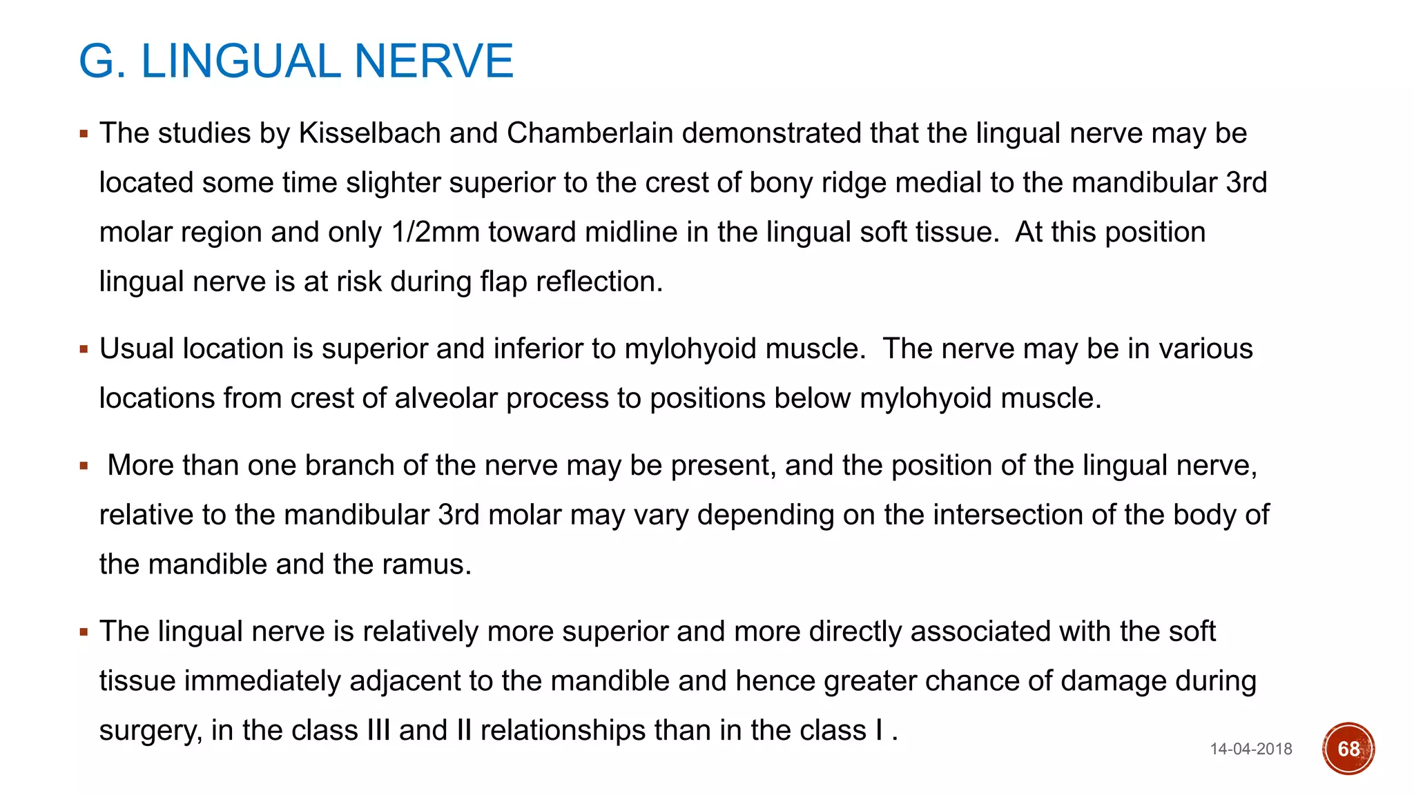 G. LINGUAL NERVE
 The studies by Kisselbach and Chamberlain demonstrated that the lingual nerve may be
located some time slighter superior to the crest of bony ridge medial to the mandibular 3rd
molar region and only 1/2mm toward midline in the lingual soft tissue. At this position
lingual nerve is at risk during flap reflection.
 Usual location is superior and inferior to mylohyoid muscle. The nerve may be in various
locations from crest of alveolar process to positions below mylohyoid muscle.
 More than one branch of the nerve may be present, and the position of the lingual nerve,
relative to the mandibular 3rd molar may vary depending on the intersection of the body of
the mandible and the ramus.
 The lingual nerve is relatively more superior and more directly associated with the soft
tissue immediately adjacent to the mandible and hence greater chance of damage during
surgery, in the class III and II relationships than in the class I . 14-04-2018 68
 