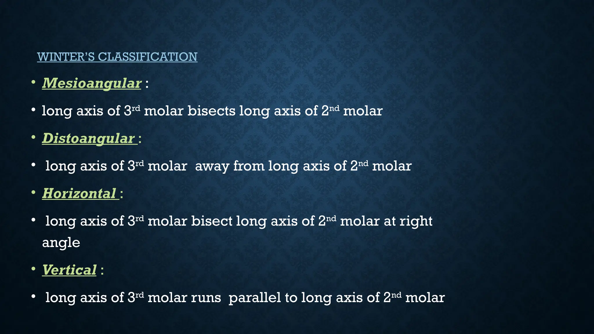WINTER’S CLASSIFICATION
• Mesioangular :
• long axis of 3rd
molar bisects long axis of 2nd
molar
• Distoangular :
• long axis of 3rd
molar away from long axis of 2nd
molar
• Horizontal :
• long axis of 3rd
molar bisect long axis of 2nd
molar at right
angle
• Vertical :
• long axis of 3rd
molar runs parallel to long axis of 2nd
molar
 