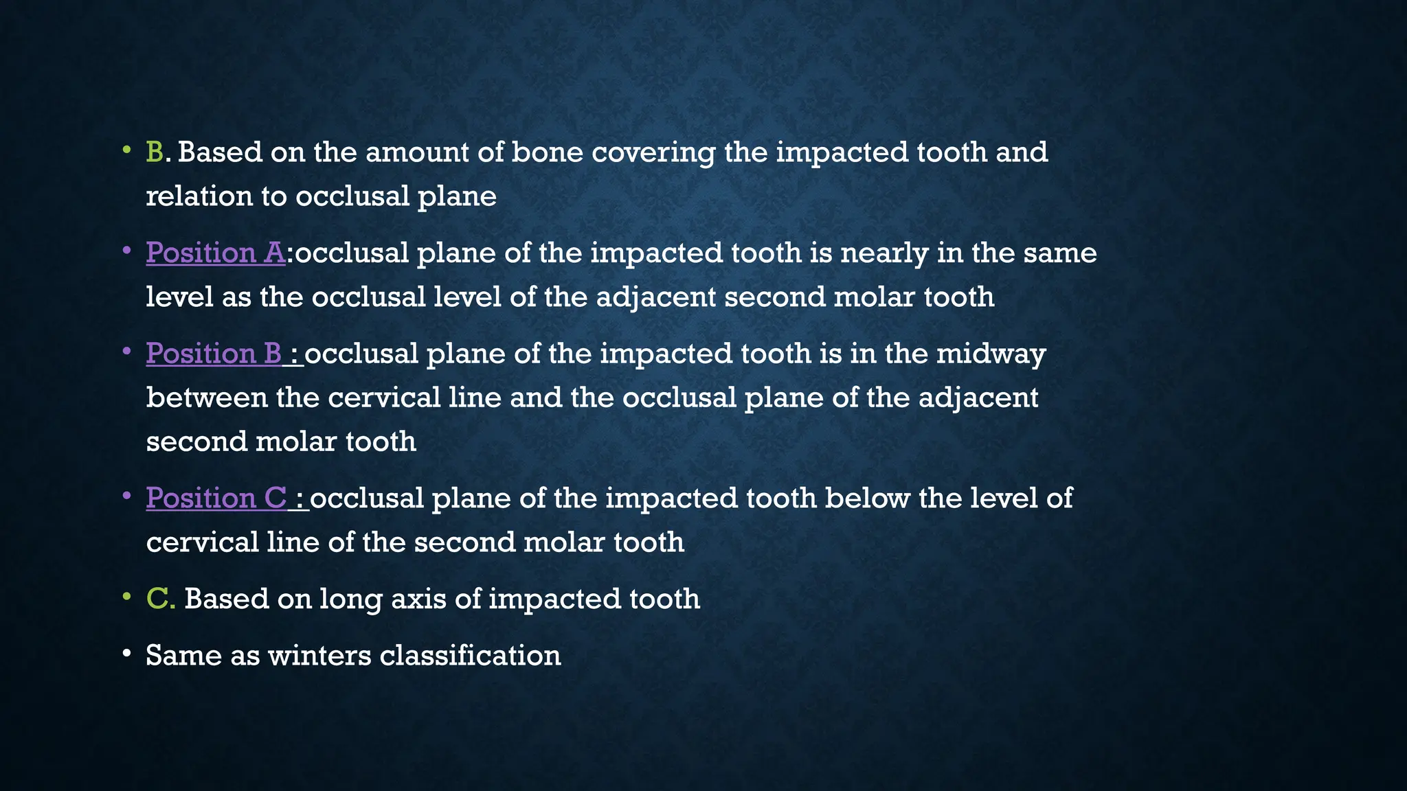 • B. Based on the amount of bone covering the impacted tooth and
relation to occlusal plane
• Position A:occlusal plane of the impacted tooth is nearly in the same
level as the occlusal level of the adjacent second molar tooth
• Position B : occlusal plane of the impacted tooth is in the midway
between the cervical line and the occlusal plane of the adjacent
second molar tooth
• Position C : occlusal plane of the impacted tooth below the level of
cervical line of the second molar tooth
• C. Based on long axis of impacted tooth
• Same as winters classification
• B. Based on the amount of bone covering the impacted tooth and
relation to occlusal plane
• Position A:occlusal plane of the impacted tooth is nearly in the same
level as the occlusal level of the adjacent second molar tooth
• Position B : occlusal plane of the impacted tooth is in the midway
between the cervical line and the occlusal plane of the adjacent
second molar tooth
• Position C : occlusal plane of the impacted tooth below the level of
cervical line of the second molar tooth
• C. Based on long axis of impacted tooth
• Same as winters classification
 