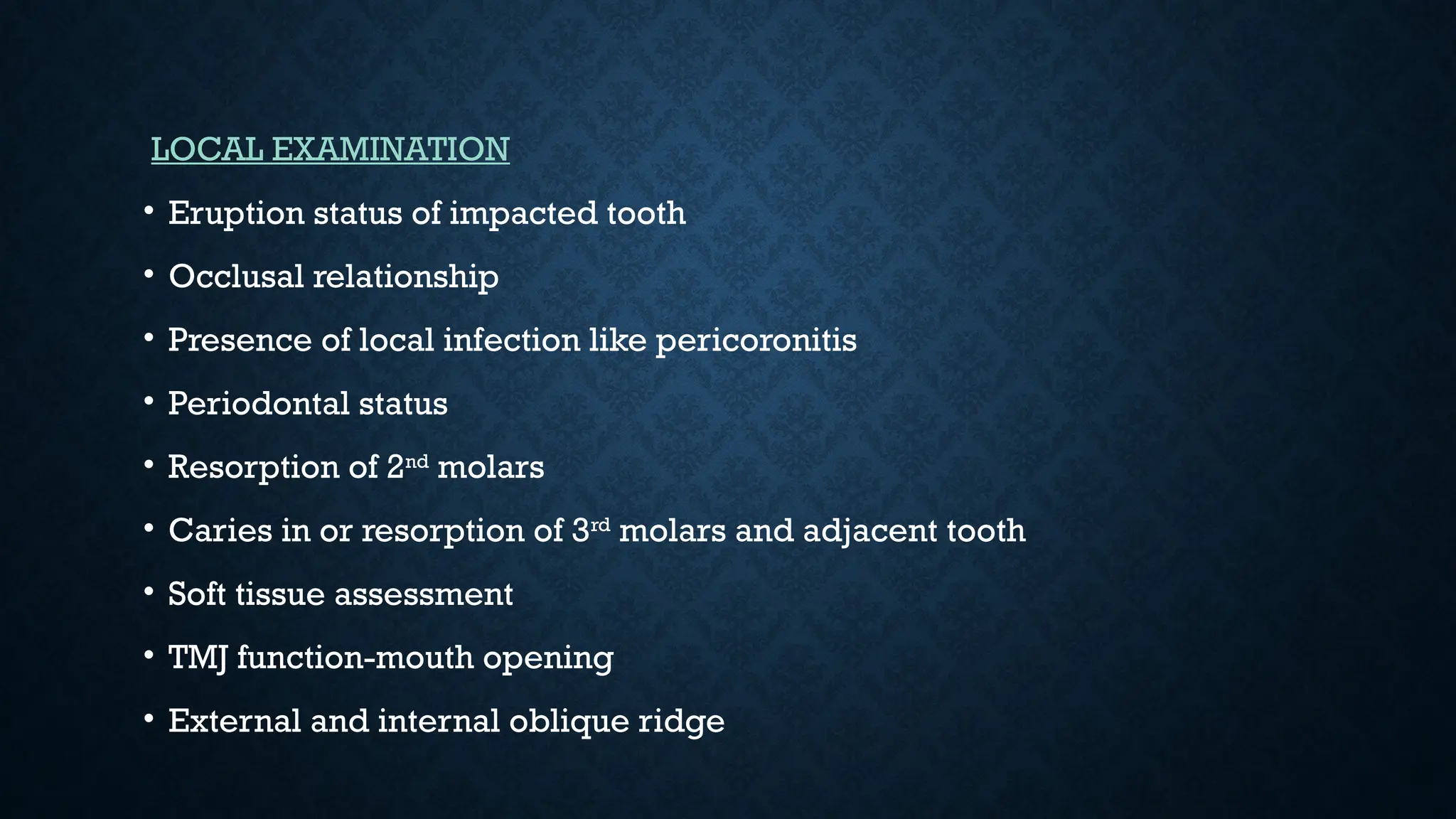 LOCAL EXAMINATION
• Eruption status of impacted tooth
• Occlusal relationship
• Presence of local infection like pericoronitis
• Periodontal status
• Resorption of 2nd
molars
• Caries in or resorption of 3rd
molars and adjacent tooth
• Soft tissue assessment
• TMJ function-mouth opening
• External and internal oblique ridge
 