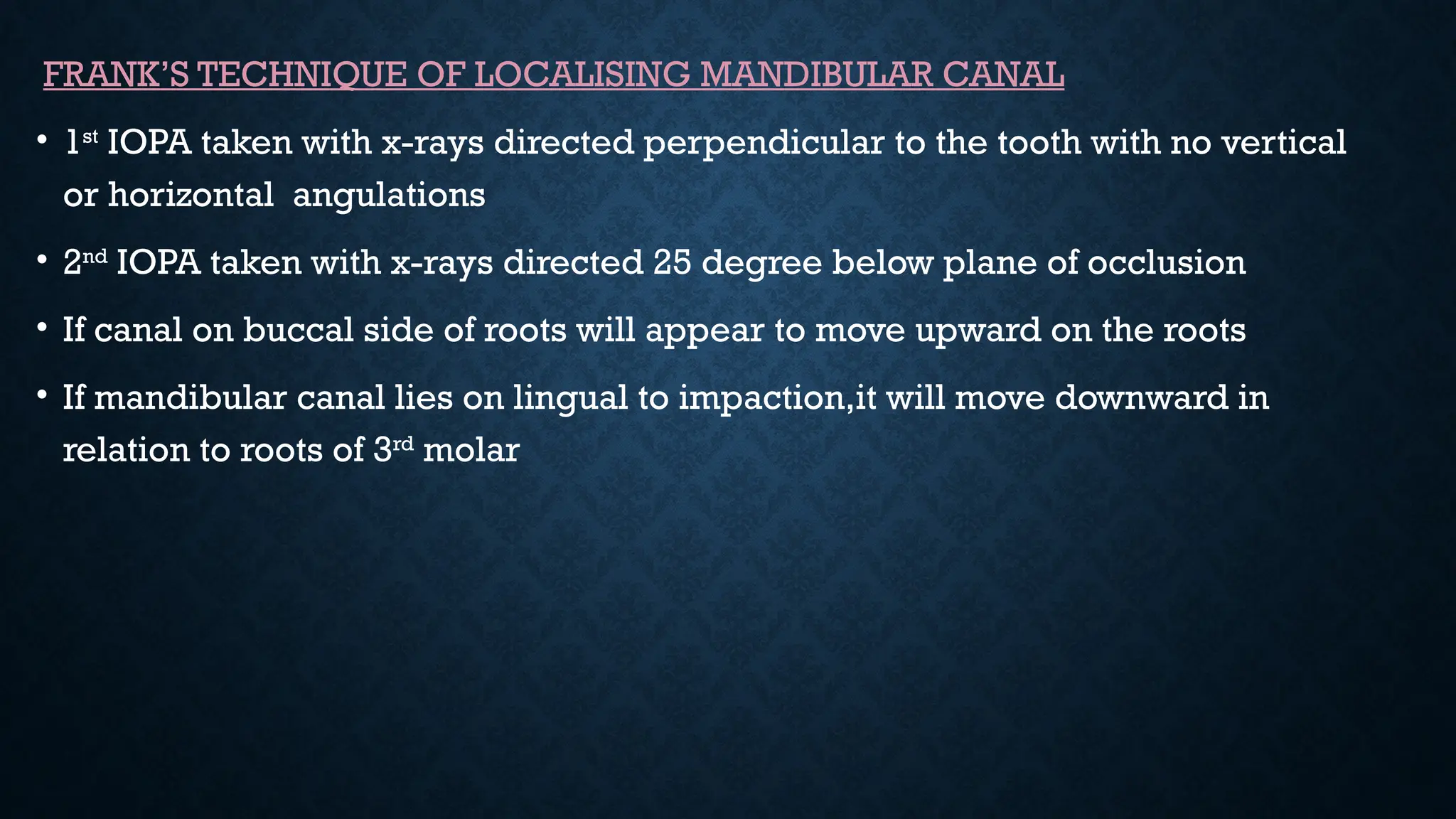 FRANK’S TECHNIQUE OF LOCALISING MANDIBULAR CANAL
• 1st
IOPA taken with x-rays directed perpendicular to the tooth with no vertical
or horizontal angulations
• 2nd
IOPA taken with x-rays directed 25 degree below plane of occlusion
• If canal on buccal side of roots will appear to move upward on the roots
• If mandibular canal lies on lingual to impaction,it will move downward in
relation to roots of 3rd
molar
 