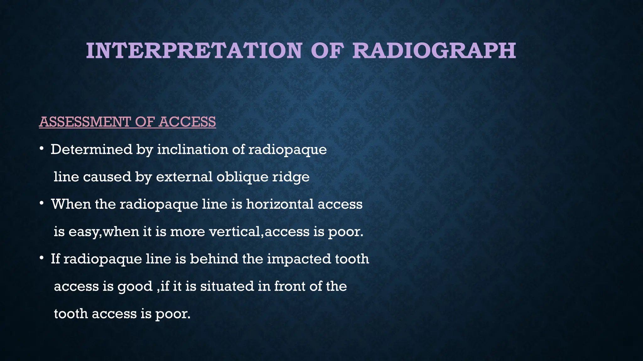 INTERPRETATION OF RADIOGRAPH
ASSESSMENT OF ACCESS
• Determined by inclination of radiopaque
line caused by external oblique ridge
• When the radiopaque line is horizontal access
is easy,when it is more vertical,access is poor.
• If radiopaque line is behind the impacted tooth
access is good ,if it is situated in front of the
tooth access is poor.
 