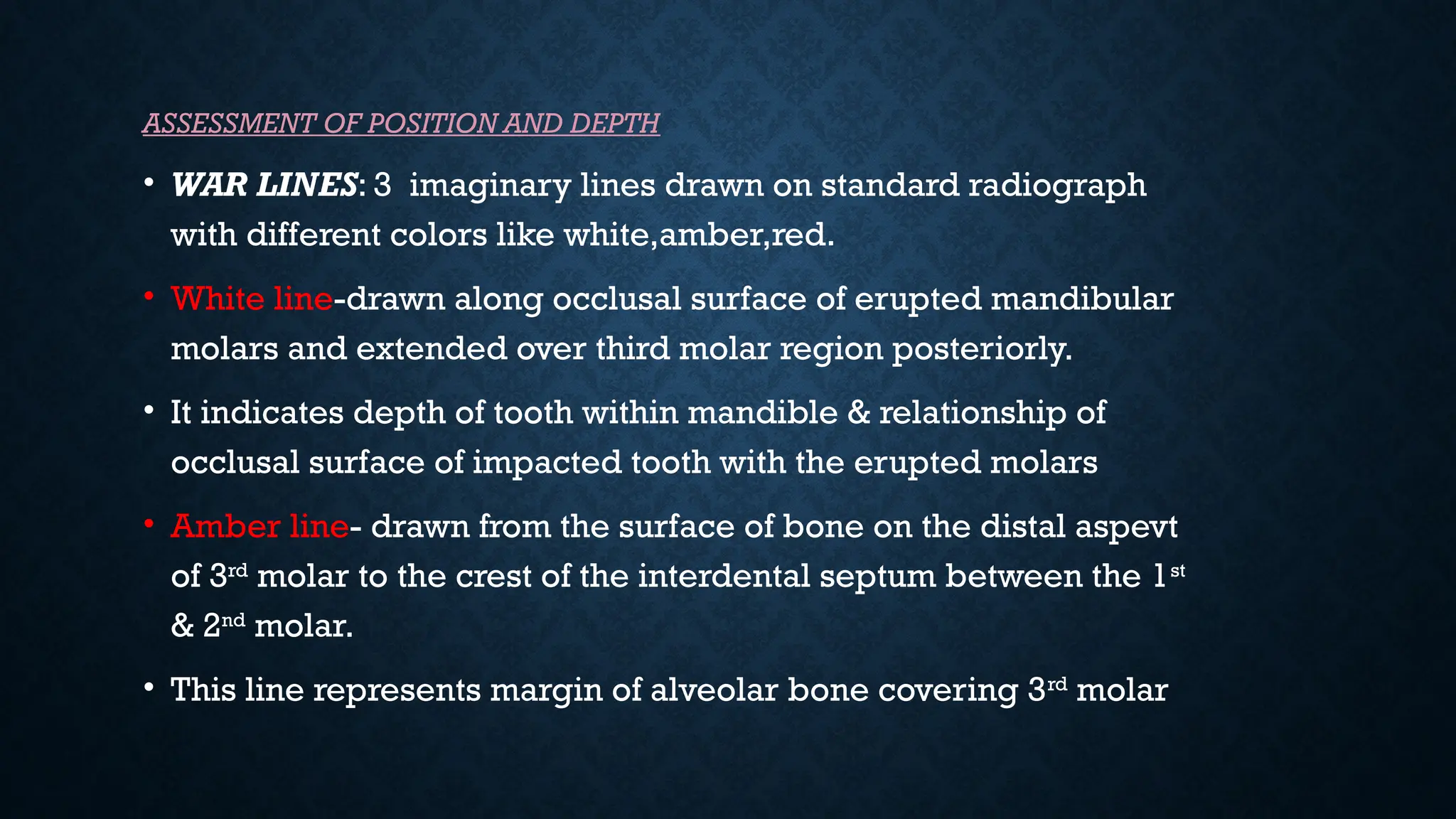 ASSESSMENT OF POSITION AND DEPTH
• WAR LINES: 3 imaginary lines drawn on standard radiograph
with different colors like white,amber,red.
• White line-drawn along occlusal surface of erupted mandibular
molars and extended over third molar region posteriorly.
• It indicates depth of tooth within mandible & relationship of
occlusal surface of impacted tooth with the erupted molars
• Amber line- drawn from the surface of bone on the distal aspevt
of 3rd
molar to the crest of the interdental septum between the 1st
& 2nd
molar.
• This line represents margin of alveolar bone covering 3rd
molar
 