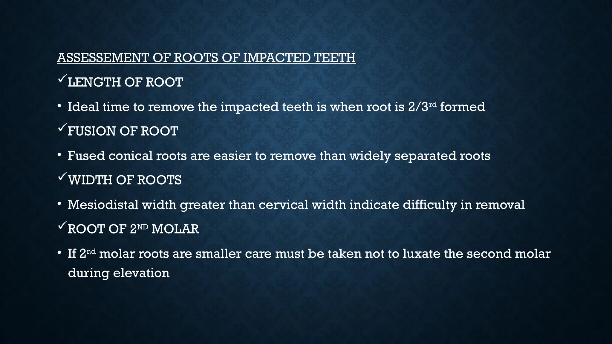 ASSESSEMENT OF ROOTS OF IMPACTED TEETH
LENGTH OF ROOT
• Ideal time to remove the impacted teeth is when root is 2/3rd
formed
FUSION OF ROOT
• Fused conical roots are easier to remove than widely separated roots
WIDTH OF ROOTS
• Mesiodistal width greater than cervical width indicate difficulty in removal
ROOT OF 2ND
MOLAR
• If 2nd
molar roots are smaller care must be taken not to luxate the second molar
during elevation
 