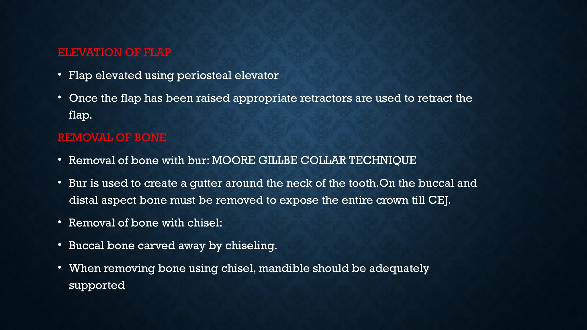 ELEVATION OF FLAP
• Flap elevated using periosteal elevator
• Once the flap has been raised appropriate retractors are used to retract the
flap.
REMOVAL OF BONE
• Removal of bone with bur: MOORE GILLBE COLLAR TECHNIQUE
• Bur is used to create a gutter around the neck of the tooth.On the buccal and
distal aspect bone must be removed to expose the entire crown till CEJ.
• Removal of bone with chisel:
• Buccal bone carved away by chiseling.
• When removing bone using chisel, mandible should be adequately
supported
 