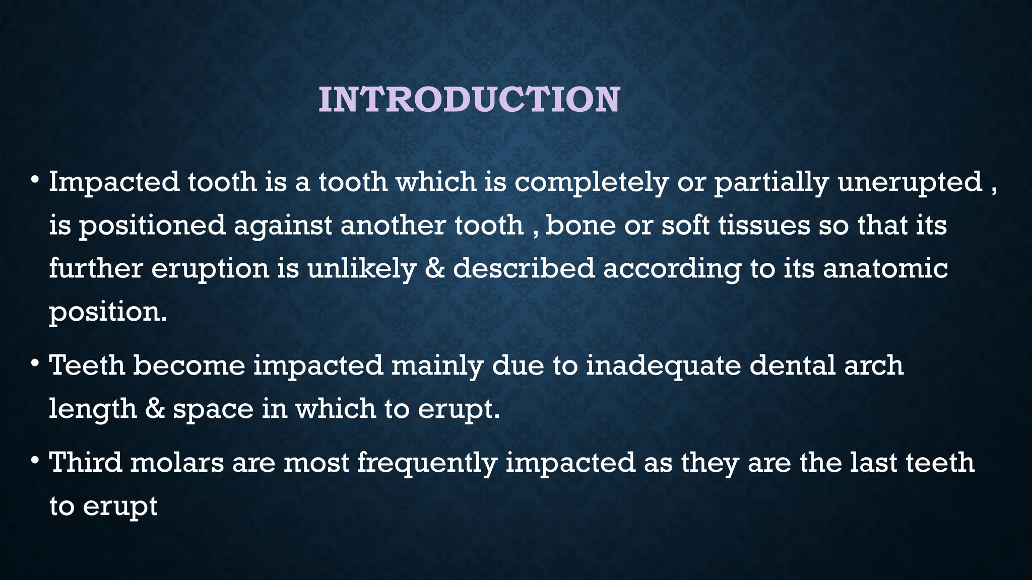 INTRODUCTION
• Impacted tooth is a tooth which is completely or partially unerupted ,
is positioned against another tooth , bone or soft tissues so that its
further eruption is unlikely & described according to its anatomic
position.
• Teeth become impacted mainly due to inadequate dental arch
length & space in which to erupt.
• Third molars are most frequently impacted as they are the last teeth
to erupt
 
