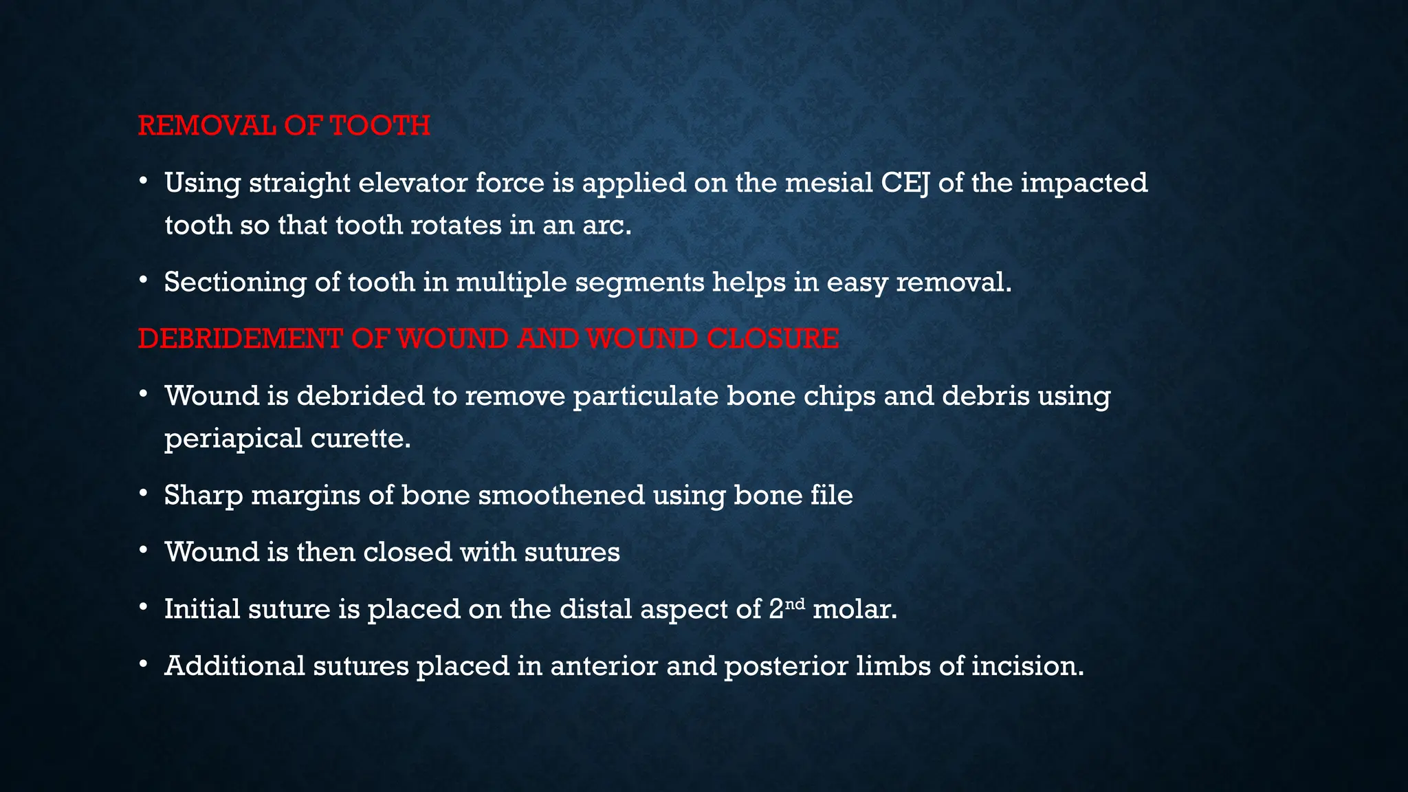 REMOVAL OF TOOTH
• Using straight elevator force is applied on the mesial CEJ of the impacted
tooth so that tooth rotates in an arc.
• Sectioning of tooth in multiple segments helps in easy removal.
DEBRIDEMENT OF WOUND AND WOUND CLOSURE
• Wound is debrided to remove particulate bone chips and debris using
periapical curette.
• Sharp margins of bone smoothened using bone file
• Wound is then closed with sutures
• Initial suture is placed on the distal aspect of 2nd
molar.
• Additional sutures placed in anterior and posterior limbs of incision.
 