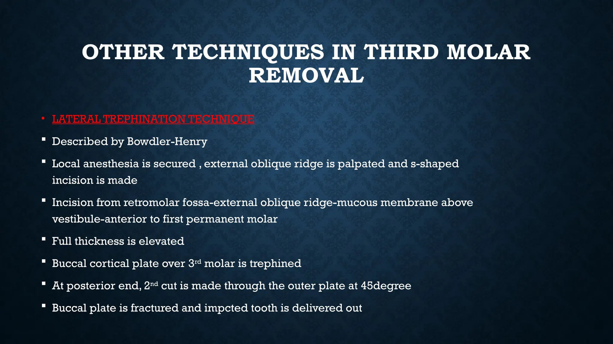 OTHER TECHNIQUES IN THIRD MOLAR
REMOVAL
• LATERAL TREPHINATION TECHNIQUE
 Described by Bowdler-Henry
 Local anesthesia is secured , external oblique ridge is palpated and s-shaped
incision is made
 Incision from retromolar fossa-external oblique ridge-mucous membrane above
vestibule-anterior to first permanent molar
 Full thickness is elevated
 Buccal cortical plate over 3rd
molar is trephined
 At posterior end, 2nd
cut is made through the outer plate at 45degree
 Buccal plate is fractured and impcted tooth is delivered out
 