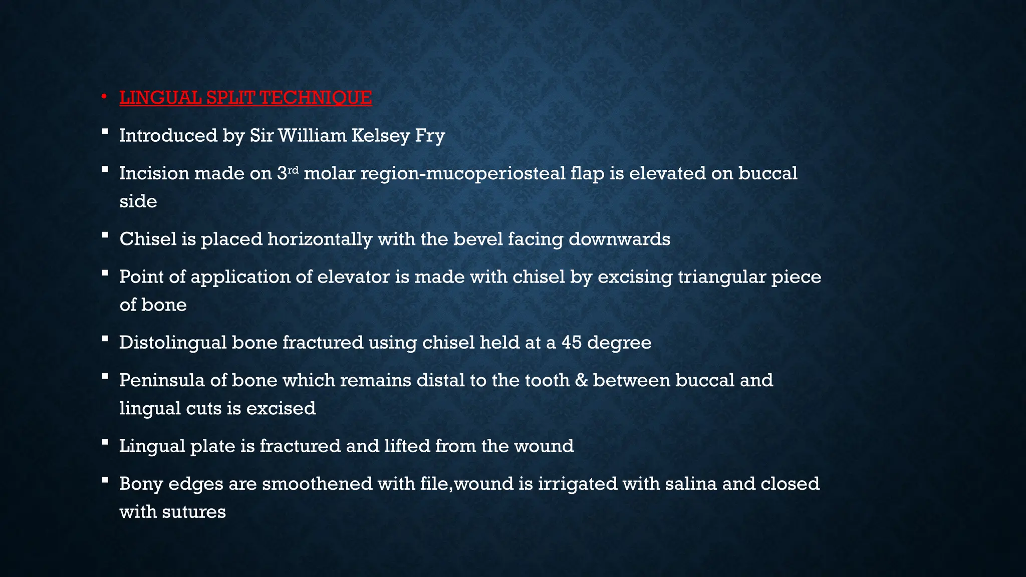 • LINGUAL SPLIT TECHNIQUE
 Introduced by Sir William Kelsey Fry
 Incision made on 3rd
molar region-mucoperiosteal flap is elevated on buccal
side
 Chisel is placed horizontally with the bevel facing downwards
 Point of application of elevator is made with chisel by excising triangular piece
of bone
 Distolingual bone fractured using chisel held at a 45 degree
 Peninsula of bone which remains distal to the tooth & between buccal and
lingual cuts is excised
 Lingual plate is fractured and lifted from the wound
 Bony edges are smoothened with file,wound is irrigated with salina and closed
with sutures
 