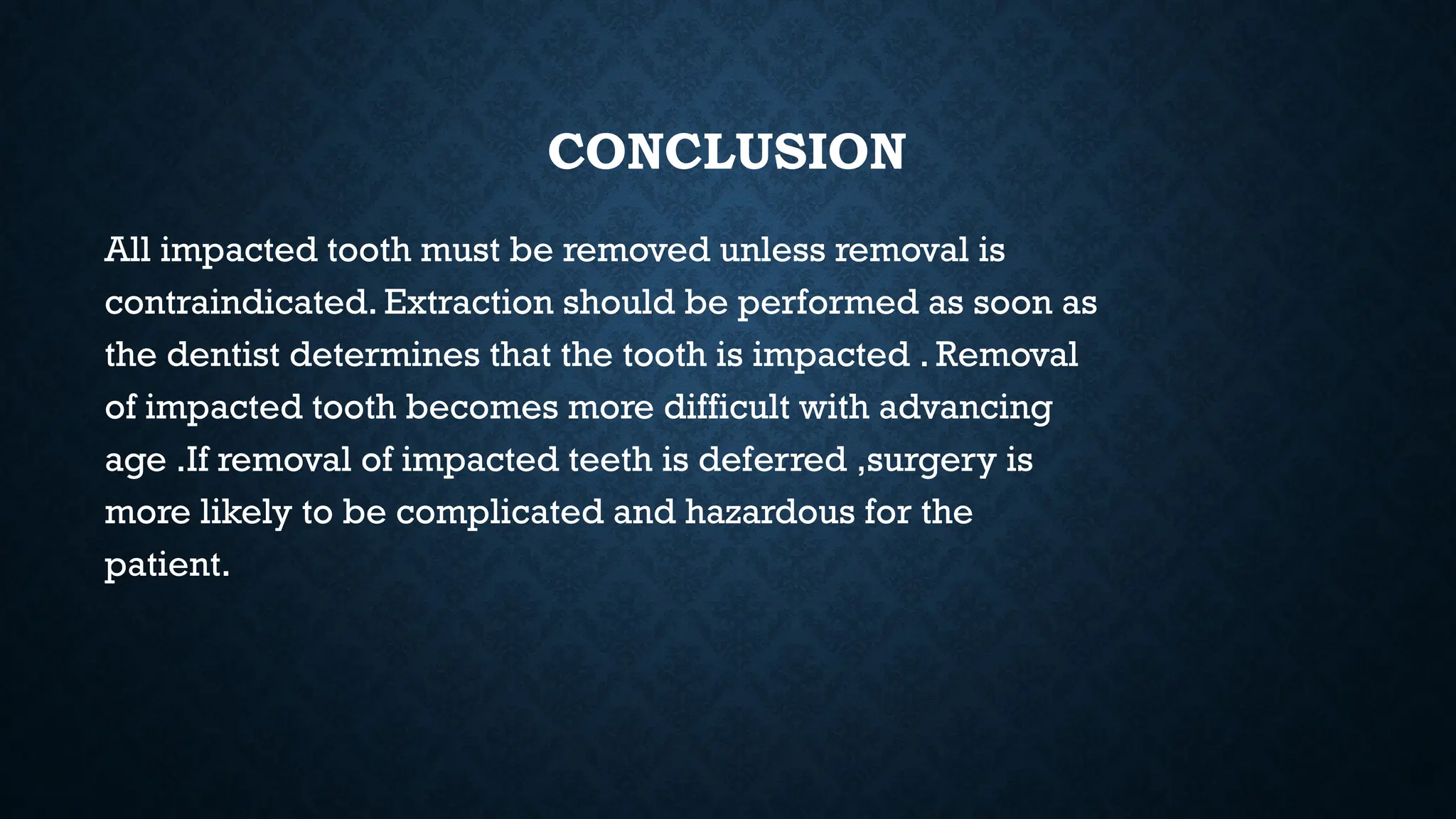 CONCLUSION
All impacted tooth must be removed unless removal is
contraindicated. Extraction should be performed as soon as
the dentist determines that the tooth is impacted . Removal
of impacted tooth becomes more difficult with advancing
age .If removal of impacted teeth is deferred ,surgery is
more likely to be complicated and hazardous for the
patient.
 