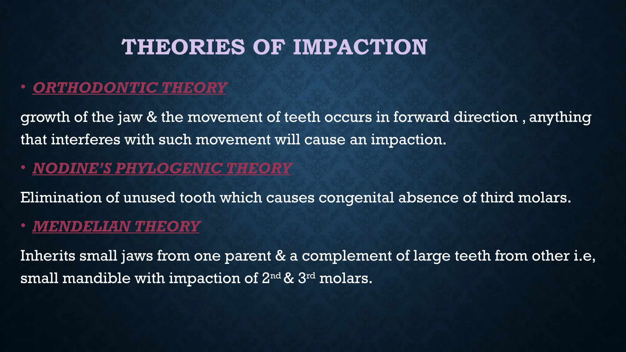 THEORIES OF IMPACTION
• ORTHODONTIC THEORY
growth of the jaw & the movement of teeth occurs in forward direction , anything
that interferes with such movement will cause an impaction.
• NODINE’S PHYLOGENIC THEORY
Elimination of unused tooth which causes congenital absence of third molars.
• MENDELIAN THEORY
Inherits small jaws from one parent & a complement of large teeth from other i.e,
small mandible with impaction of 2nd
& 3rd
molars.
 