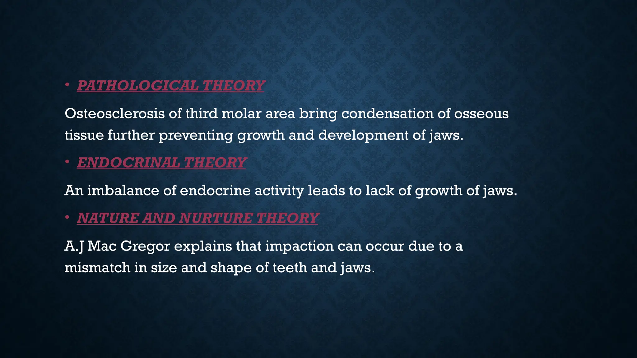 • PATHOLOGICAL THEORY
Osteosclerosis of third molar area bring condensation of osseous
tissue further preventing growth and development of jaws.
• ENDOCRINAL THEORY
An imbalance of endocrine activity leads to lack of growth of jaws.
• NATURE AND NURTURE THEORY
A.J Mac Gregor explains that impaction can occur due to a
mismatch in size and shape of teeth and jaws.
 