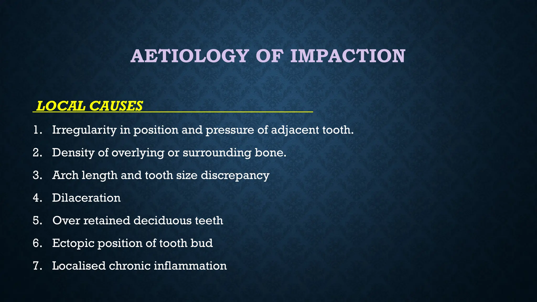 AETIOLOGY OF IMPACTION
LOCAL CAUSES
1. Irregularity in position and pressure of adjacent tooth.
2. Density of overlying or surrounding bone.
3. Arch length and tooth size discrepancy
4. Dilaceration
5. Over retained deciduous teeth
6. Ectopic position of tooth bud
7. Localised chronic inflammation
 