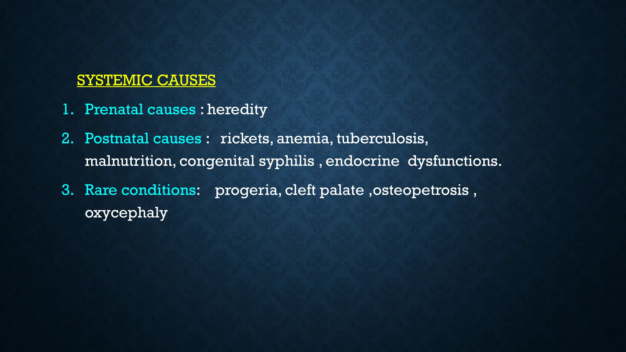 SYSTEMIC CAUSES
1. Prenatal causes : heredity
2. Postnatal causes : rickets, anemia, tuberculosis,
malnutrition, congenital syphilis , endocrine dysfunctions.
3. Rare conditions: progeria, cleft palate ,osteopetrosis ,
oxycephaly
 