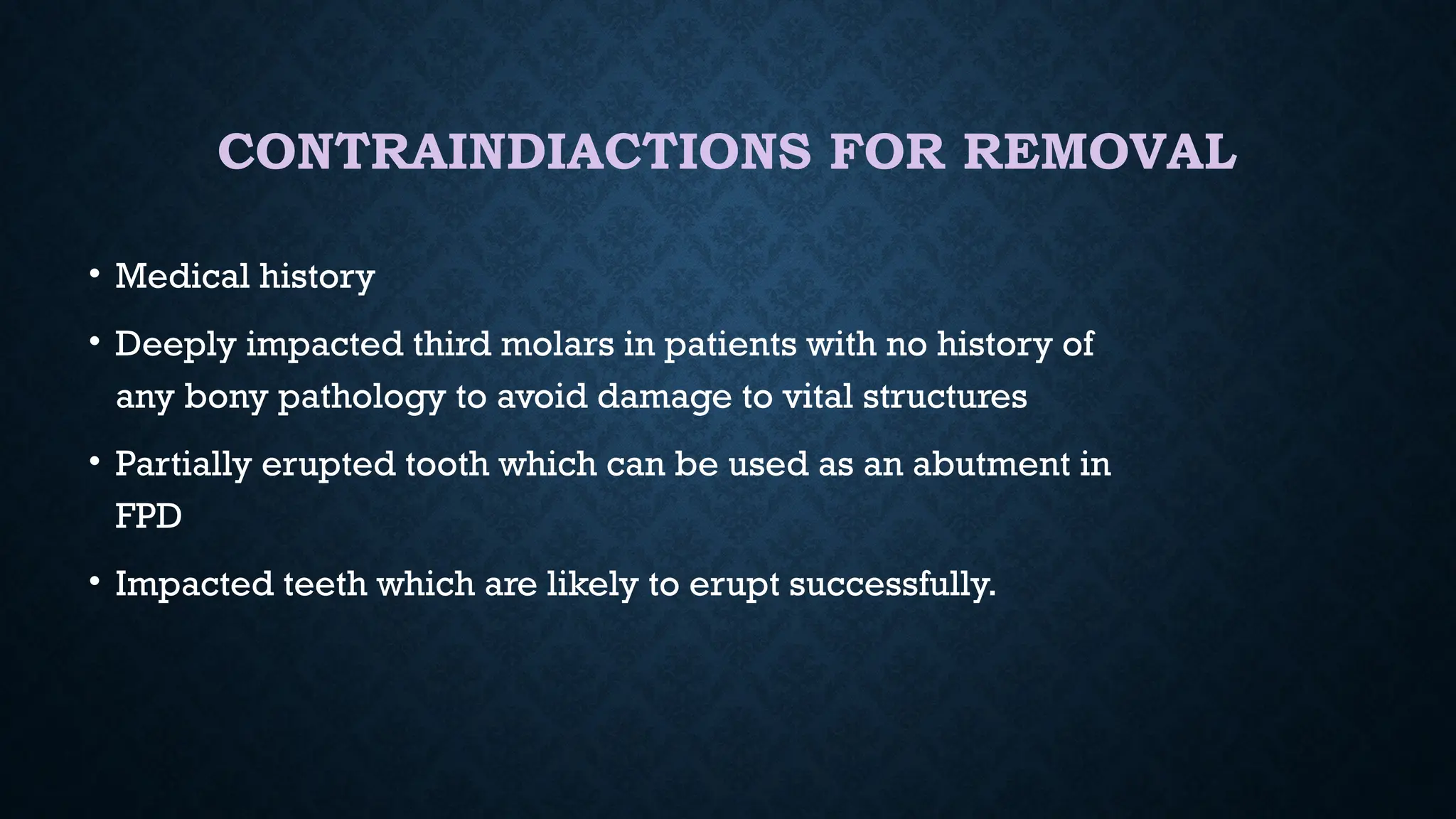 CONTRAINDIACTIONS FOR REMOVAL
• Medical history
• Deeply impacted third molars in patients with no history of
any bony pathology to avoid damage to vital structures
• Partially erupted tooth which can be used as an abutment in
FPD
• Impacted teeth which are likely to erupt successfully.
 