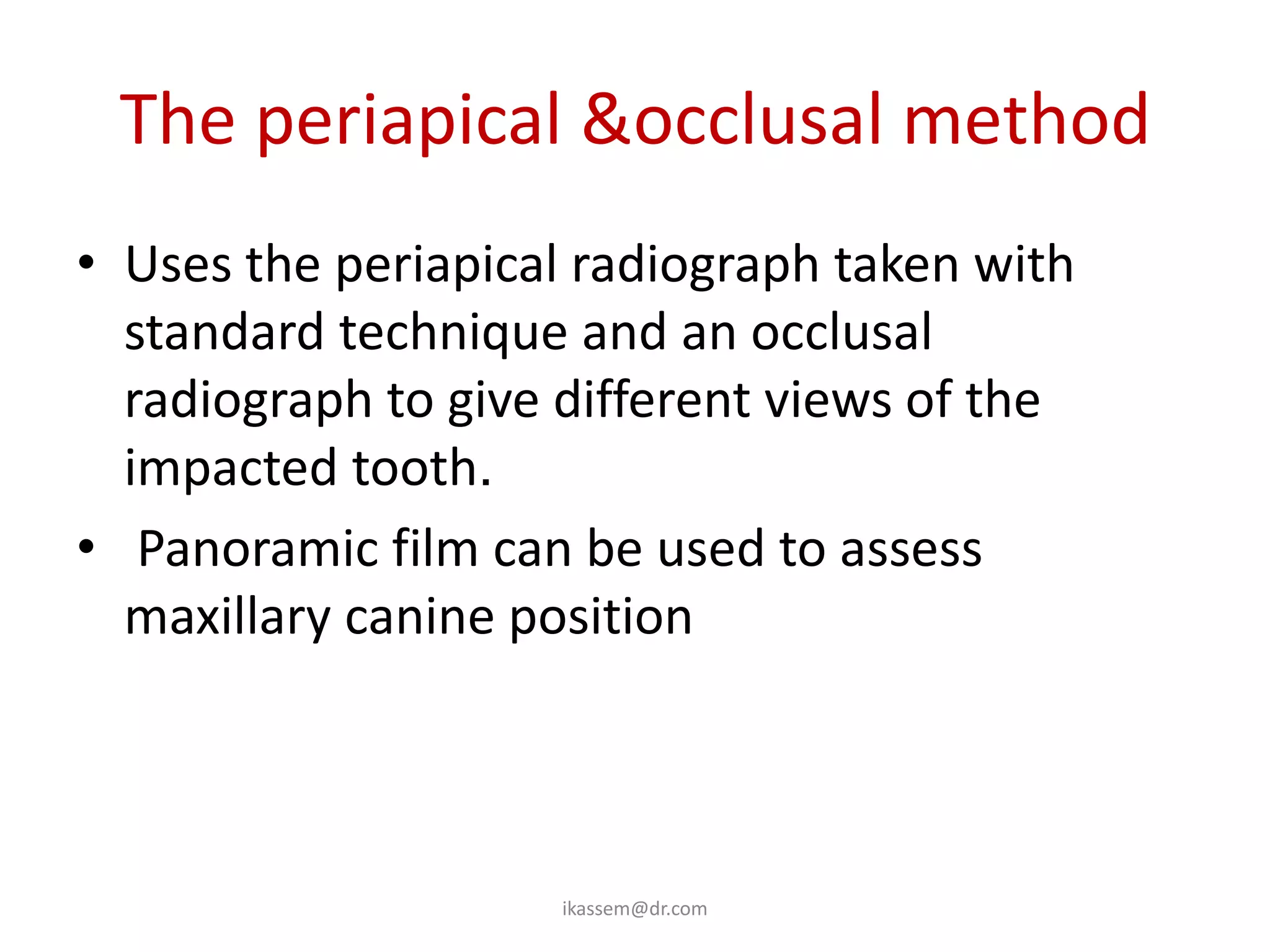 The periapical &occlusal method
• Uses the periapical radiograph taken with
  standard technique and an occlusal
  radiograph to give different views of the
  impacted tooth.
• Panoramic film can be used to assess
  maxillary canine position



                    ikassem@dr.com
 