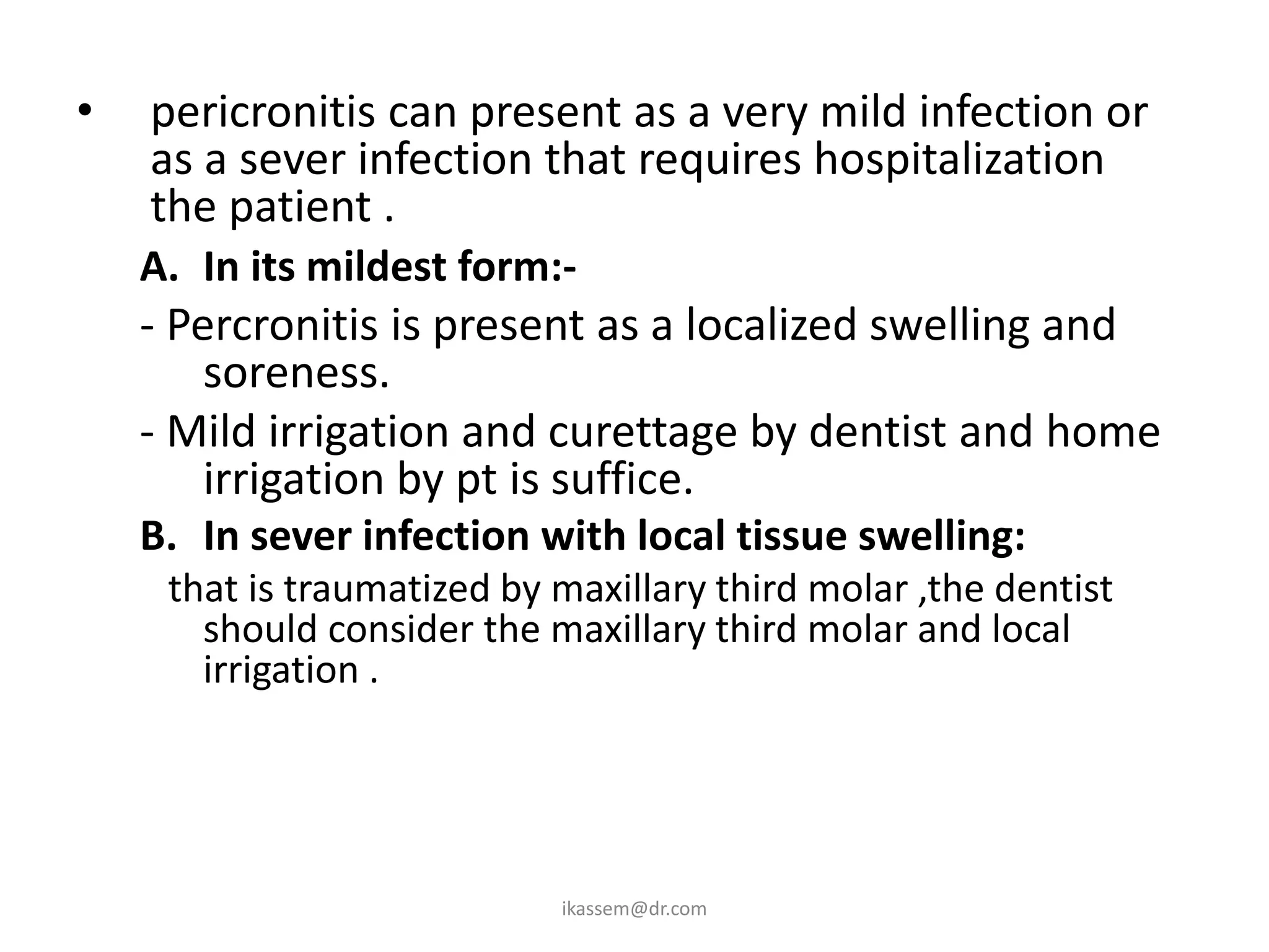 •   pericronitis can present as a very mild infection or
    as a sever infection that requires hospitalization of
    the patient .
    A. In its mildest form:-
    - Percronitis is present as a localized swelling and
        soreness.
    - Mild irrigation and curettage by dentist and home
        irrigation by pt is suffice.
    B. In sever infection with local tissue swelling:
     that is traumatized by maxillary third molar ,the dentist
       should consider the maxillary third molar and local
       irrigation .




                            ikassem@dr.com
 