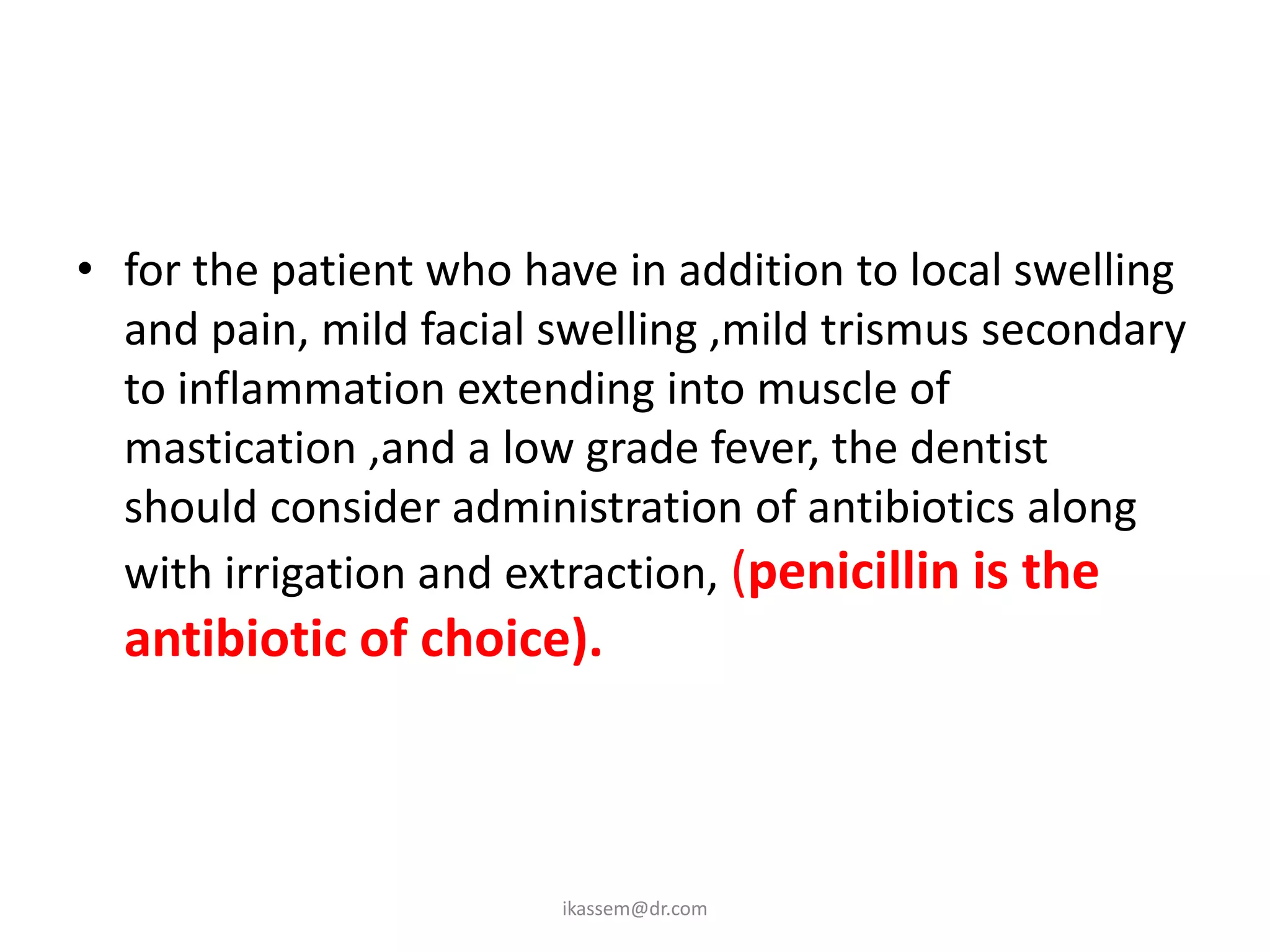 • for the patient who have in addition to local swelling
  and pain, mild facial swelling ,mild trismus secondary
  to inflammation extending into muscle of
  mastication ,and a low grade fever, the dentist
  should consider administration of antibiotics along
  with irrigation and extraction, (penicillin is the
  antibiotic of choice).



                        ikassem@dr.com
 
