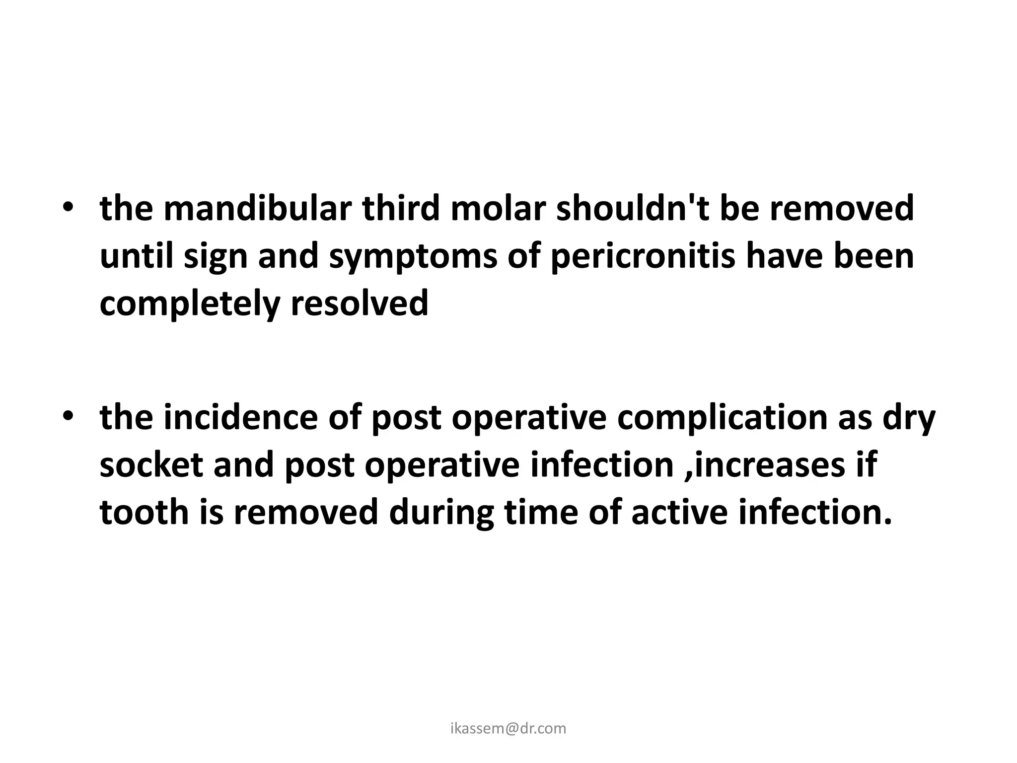 • the mandibular third molar shouldn't be removed
  until sign and symptoms of pericronitis have been
  completely resolved

• the incidence of post operative complication as dry
  socket and post operative infection ,increases if
  tooth is removed during time of active infection.




                       ikassem@dr.com
 