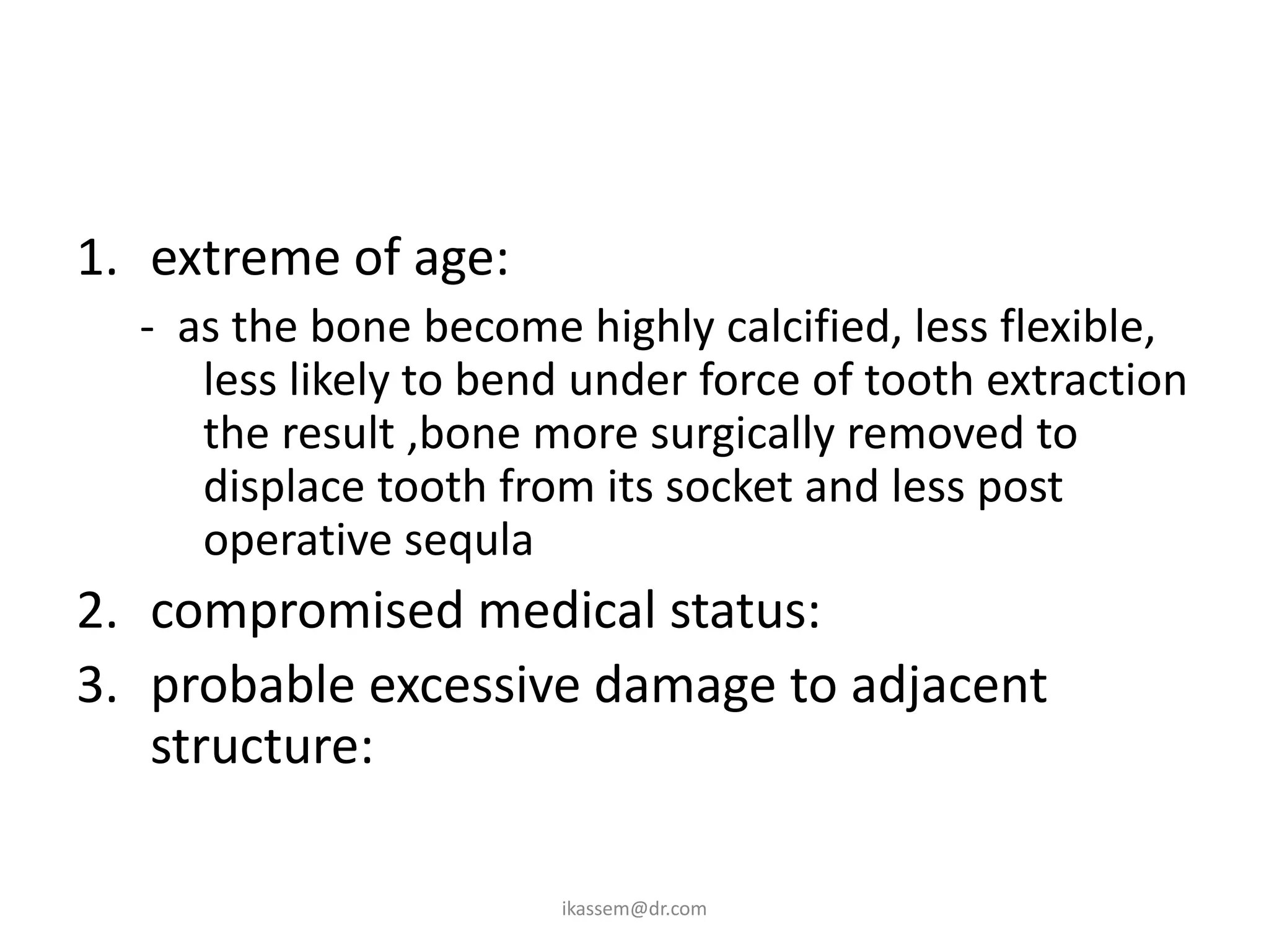 1. extreme of age:
  - as the bone become highly calcified, less flexible,
     less likely to bend under force of tooth extraction
     the result ,bone more surgically removed to
     displace tooth from its socket and less post
     operative sequla
2. compromised medical status:
3. probable excessive damage to adjacent
   structure:

                       ikassem@dr.com
 