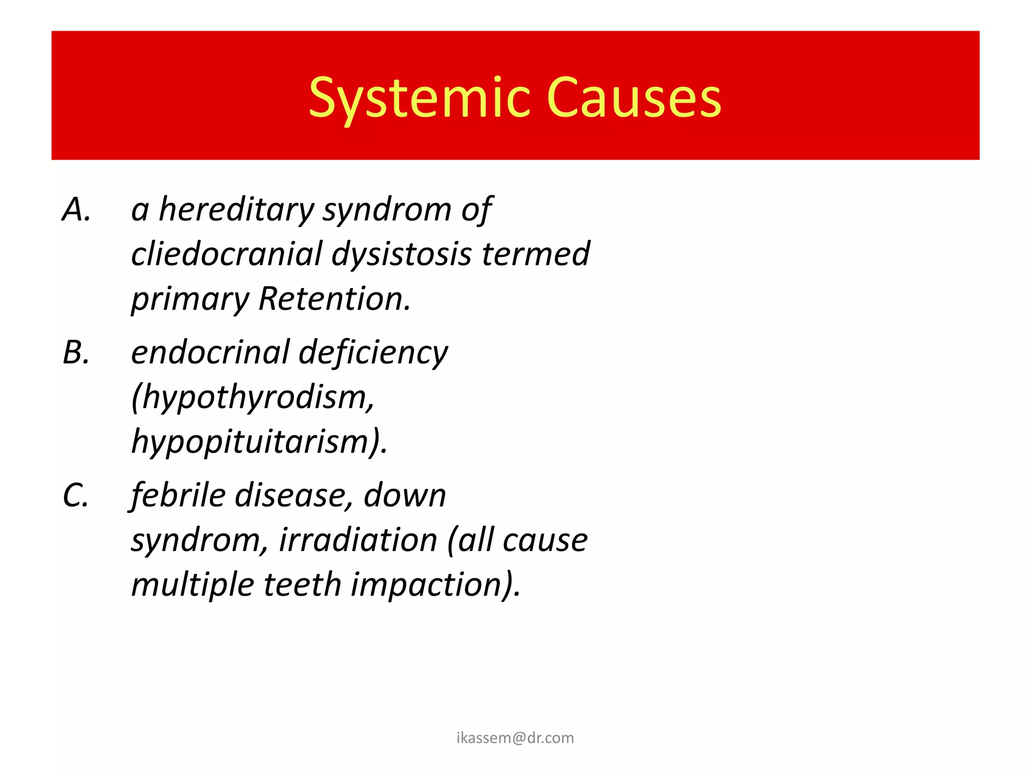 Systemic Causes
A.   a hereditary syndrom of
     cliedocranial dysistosis termed
     primary Retention.
B.   endocrinal deficiency
     (hypothyrodism,
     hypopituitarism).
C.   febrile disease, down
     syndrom, irradiation (all cause
     multiple teeth impaction).


                          ikassem@dr.com
 