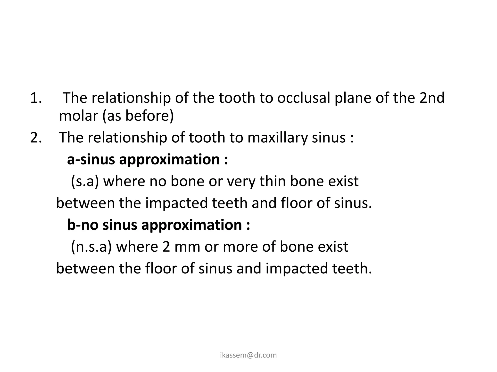 1.  The relationship of the tooth to occlusal plane of the 2nd
   molar (as before)
2. The relationship of tooth to maxillary sinus :
     a-sinus approximation :
     (s.a) where no bone or very thin bone exist
   between the impacted teeth and floor of sinus.
     b-no sinus approximation :
     (n.s.a) where 2 mm or more of bone exist
   between the floor of sinus and impacted teeth.




                            ikassem@dr.com
 