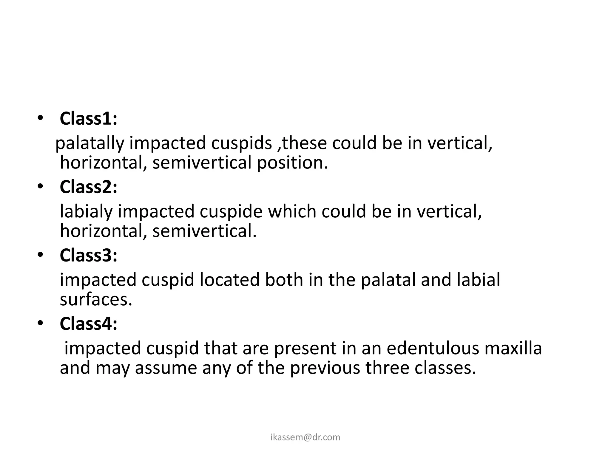 • Class1:
  palatally impacted cuspids ,these could be in vertical,
  horizontal, semivertical position.
• Class2:
  labialy impacted cuspide which could be in vertical,
  horizontal, semivertical.
• Class3:
  impacted cuspid located both in the palatal and labial
  surfaces.
• Class4:
   impacted cuspid that are present in an edentulous maxilla
  and may assume any of the previous three classes.


                           ikassem@dr.com
 