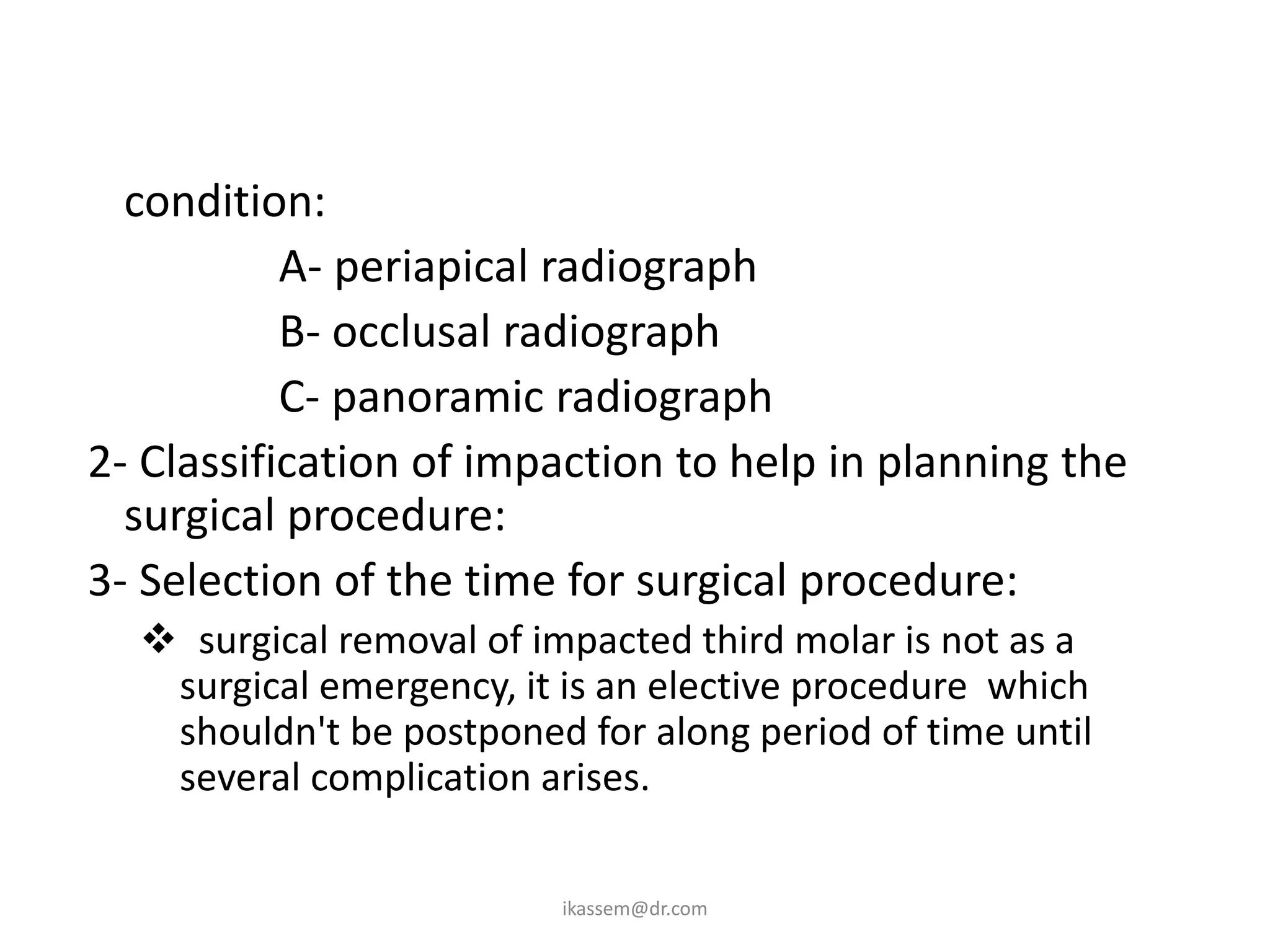 1- Proper radiographic and clinical evaluation of the
   condition:
           A- periapical radiograph
           B- occlusal radiograph
           C- panoramic radiograph
2- Classification of impaction to help in planning the
   surgical procedure:
3- Selection of the time for surgical procedure:
    surgical removal of impacted third molar is not as a
    surgical emergency, it is an elective procedure which
    shouldn't be postponed for along period of time until
    several complication arises.

                          ikassem@dr.com
 
