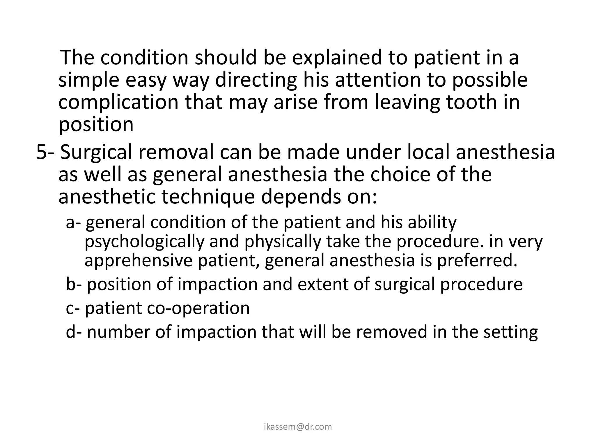 4- The condition should be explained to patient in a
   simple easy way directing his attention to possible
   complication that may arise from leaving tooth in
   position
5- Surgical removal can be made under local anesthesia
   as well as general anesthesia the choice of the
   anesthetic technique depends on:
   a- general condition of the patient and his ability
      psychologically and physically take the procedure. in very
      apprehensive patient, general anesthesia is preferred.
   b- position of impaction and extent of surgical procedure
   c- patient co-operation
   d- number of impaction that will be removed in the setting



                            ikassem@dr.com
 