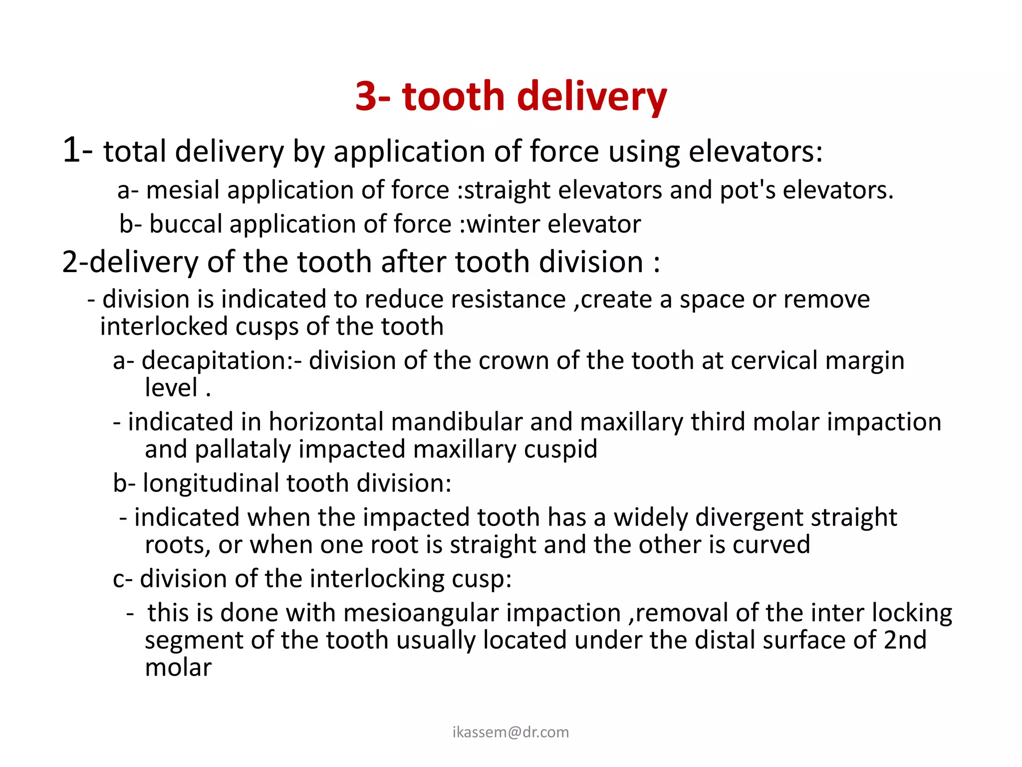 3- tooth delivery
1- total delivery by application of force using elevators:
    a- mesial application of force :straight elevators and pot's elevators.
    b- buccal application of force :winter elevator
2-delivery of the tooth after tooth division :
 - division is indicated to reduce resistance ,create a space or remove
   interlocked cusps of the tooth
    a- decapitation:- division of the crown of the tooth at cervical margin
        level .
    - indicated in horizontal mandibular and maxillary third molar impaction
        and pallataly impacted maxillary cuspid
    b- longitudinal tooth division:
     - indicated when the impacted tooth has a widely divergent straight
        roots, or when one root is straight and the other is curved
    c- division of the interlocking cusp:
      - this is done with mesioangular impaction ,removal of the inter locking
        segment of the tooth usually located under the distal surface of 2nd
        molar

                                  ikassem@dr.com
 