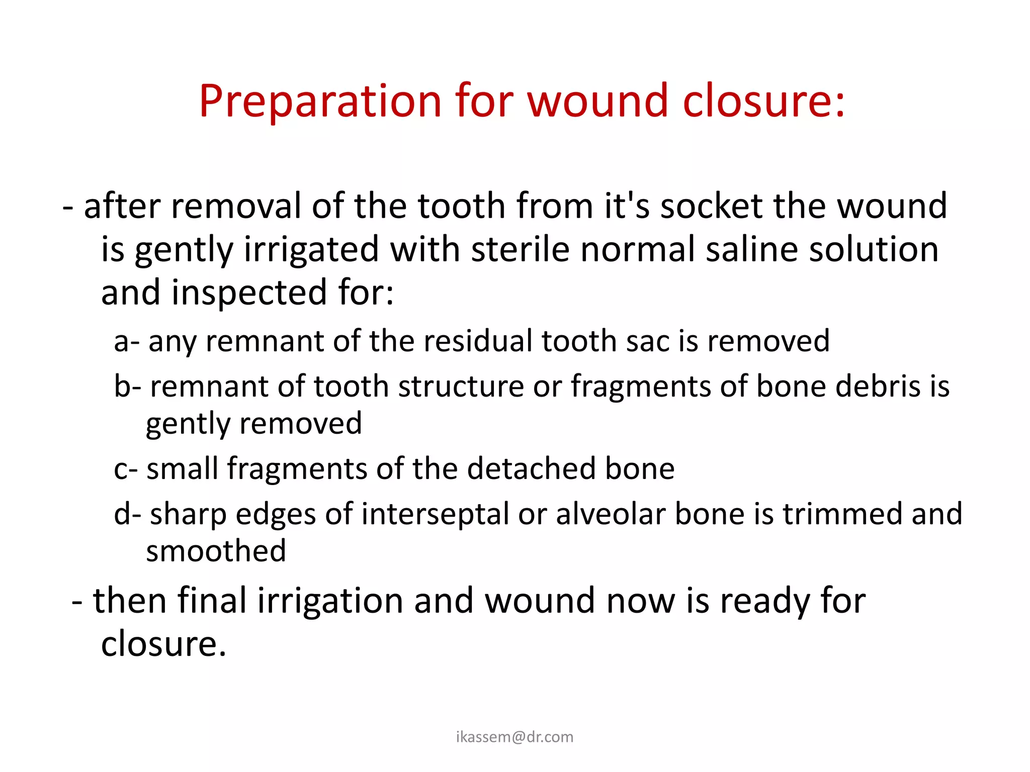 Preparation for wound closure:
- after removal of the tooth from it's socket the wound
   is gently irrigated with sterile normal saline solution
   and inspected for:
   a- any remnant of the residual tooth sac is removed
   b- remnant of tooth structure or fragments of bone debris is
      gently removed
   c- small fragments of the detached bone
   d- sharp edges of interseptal or alveolar bone is trimmed and
      smoothed
- then final irrigation and wound now is ready for
   closure.

                           ikassem@dr.com
 