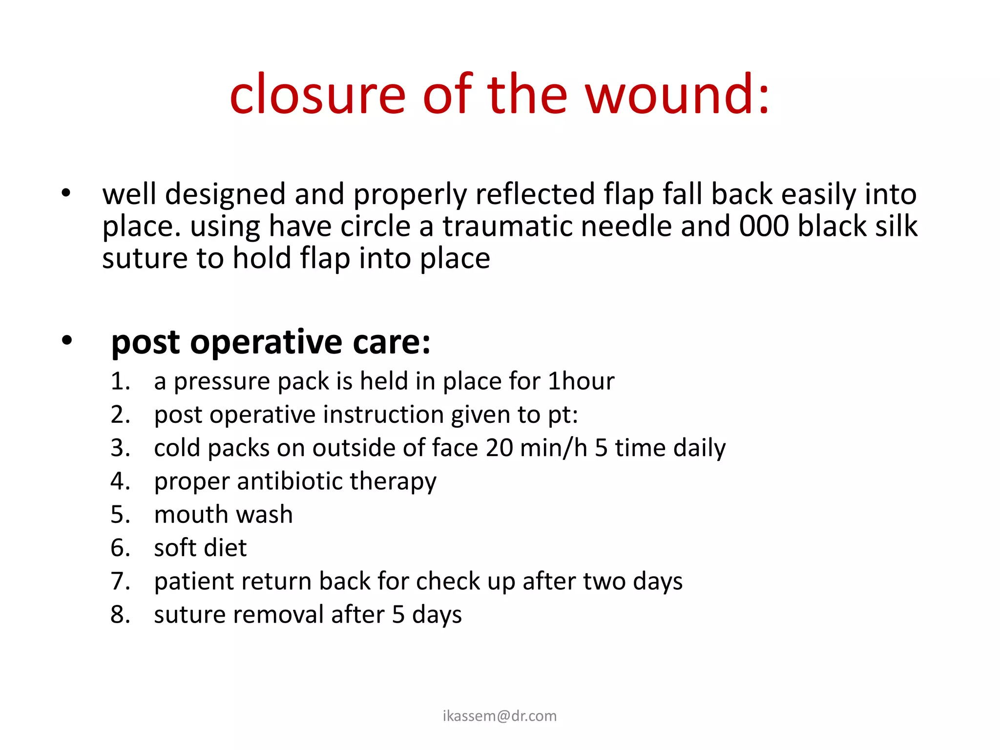 closure of the wound:
• well designed and properly reflected flap fall back easily into
  place. using have circle a traumatic needle and 000 black silk
  suture to hold flap into place

• post operative care:
   1.   a pressure pack is held in place for 1hour
   2.   post operative instruction given to pt:
   3.   cold packs on outside of face 20 min/h 5 time daily
   4.   proper antibiotic therapy
   5.   mouth wash
   6.   soft diet
   7.   patient return back for check up after two days
   8.   suture removal after 5 days


                                 ikassem@dr.com
 