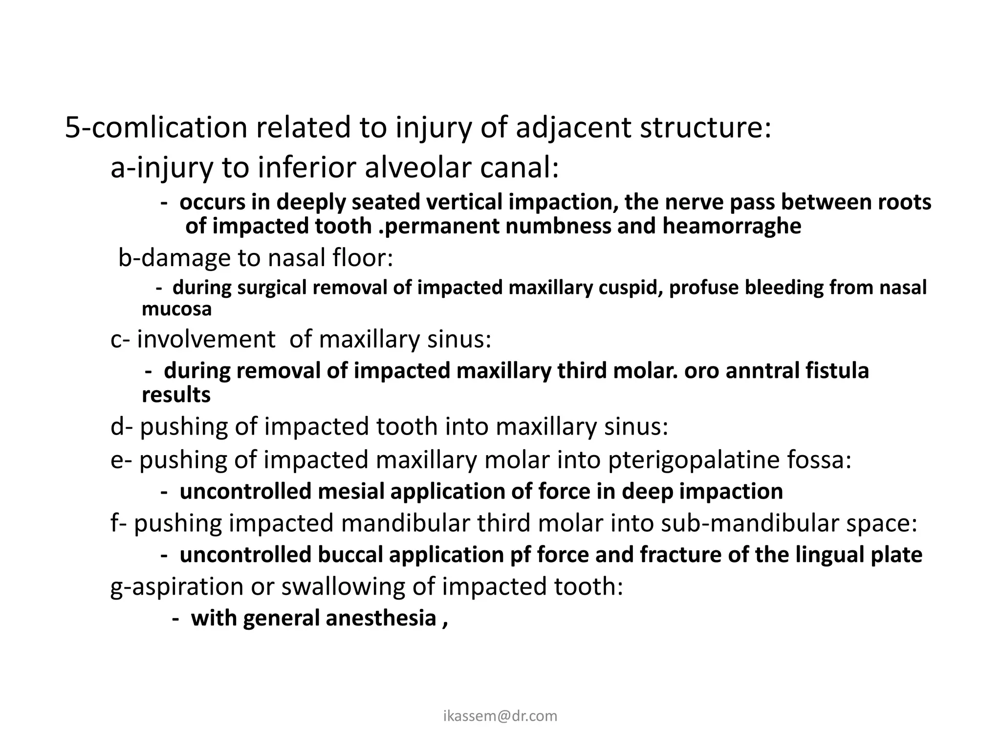 5-comlication related to injury of adjacent structure:
   a-injury to inferior alveolar canal:
       - occurs in deeply seated vertical impaction, the nerve pass between roots
         of impacted tooth .permanent numbness and heamorraghe
    b-damage to nasal floor:
       - during surgical removal of impacted maxillary cuspid, profuse bleeding from nasal
      mucosa
   c- involvement of maxillary sinus:
      - during removal of impacted maxillary third molar. oro anntral fistula
      results
   d- pushing of impacted tooth into maxillary sinus:
   e- pushing of impacted maxillary molar into pterigopalatine fossa:
       - uncontrolled mesial application of force in deep impaction
   f- pushing impacted mandibular third molar into sub-mandibular space:
       - uncontrolled buccal application pf force and fracture of the lingual plate
   g-aspiration or swallowing of impacted tooth:
         - with general anesthesia ,


                                      ikassem@dr.com
 