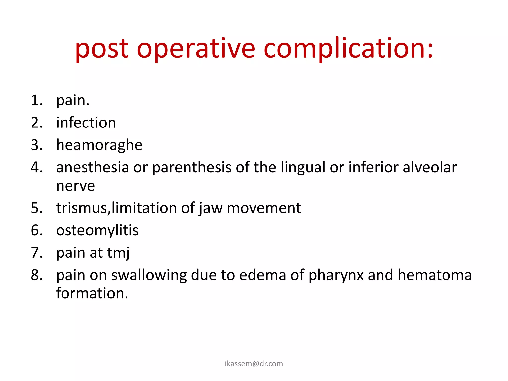 post operative complication:
1.   pain.
2.   infection
3.   heamoraghe
4.   anesthesia or parenthesis of the lingual or inferior alveolar
     nerve
5.   trismus,limitation of jaw movement
6.   osteomylitis
7.   pain at tmj
8.   pain on swallowing due to edema of pharynx and hematoma
     formation.



                             ikassem@dr.com
 