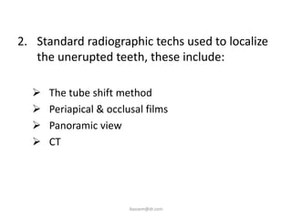 2. Standard radiographic techs used to localize
   the unerupted teeth, these include:

     The tube shift method
     Periapical & occlusal films
     Panoramic view
     CT




                        ikassem@dr.com
 