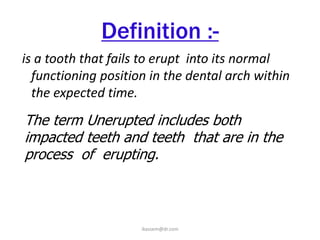 Definition :-
is a tooth that fails to erupt into its normal
  functioning position in the dental arch within
  the expected time.
The term Unerupted includes both
impacted teeth and teeth that are in the
process of erupting.



                     ikassem@dr.com
 