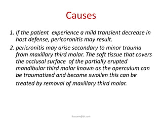 Causes
1. If the patient experience a mild transient decrease in
   host defense, pericoronitis may result.
2. pericronitis may arise secondary to minor trauma
   from maxillary third molar. The soft tissue that covers
   the occlusal surface of the partially erupted
   mandibular third molar known as the operculum can
   be traumatized and become swollen this can be
   treated by removal of maxillary third molar.




                         ikassem@dr.com
 