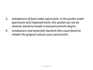 3.   entrapment of food under operculum, in the pocket under
     operculum and impacted teeth ,this pocket can not be
     cleaned ,bacteria invade it and pericoronitis begins.
4.   streptococci and anaerobic bacteria (the usual bacteria
     inhabit the gingival sulcus) cause pericronitis.




                           ikassem@dr.com
 