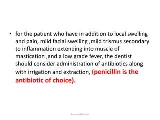 • for the patient who have in addition to local swelling
  and pain, mild facial swelling ,mild trismus secondary
  to inflammation extending into muscle of
  mastication ,and a low grade fever, the dentist
  should consider administration of antibiotics along
  with irrigation and extraction, (penicillin is the
  antibiotic of choice).



                        ikassem@dr.com
 