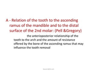 A - Relation of the tooth to the ascending
  ramus of the mandible and to the distal
  surface of the 2nd molar: (Pell &Gregory)
  – this show the anterioposterior relationship of the
    tooth to the arch and the amount of resistance
    offered by the bone of the ascending ramus that may
    influence the tooth removal




                         ikassem@dr.com
 