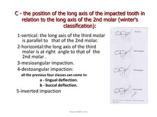 C - the position of the long axis of the impacted tooth in
   relation to the long axis of the 2nd molar (winter's
                      classification):
 1-vertical: the long axis of the third molar
   is parallel to that of the 2nd molar.
 2-horizontal:the long axis of the third
   molar is at right angle to that of the
   2nd molar .
 3-mesioangular impaction.
 4-destoangular impaction:
  all the previous four classes can come in:
             a - lingual deflection.
             b - buccal deflection.
5-inverted impaction


                                ikassem@dr.com
 