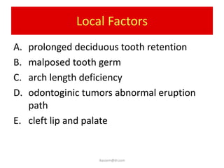 Local Factors
A. prolonged deciduous tooth retention
B. malposed tooth germ
C. arch length deficiency
D. odontoginic tumors abnormal eruption
   path
E. cleft lip and palate


                  ikassem@dr.com
 