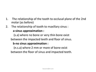 1.  The relationship of the tooth to occlusal plane of the 2nd
   molar (as before)
2. The relationship of tooth to maxillary sinus :
     a-sinus approximation :
     (s.a) where no bone or very thin bone exist
   between the impacted teeth and floor of sinus.
     b-no sinus approximation :
     (n.s.a) where 2 mm or more of bone exist
   between the floor of sinus and impacted teeth.




                            ikassem@dr.com
 